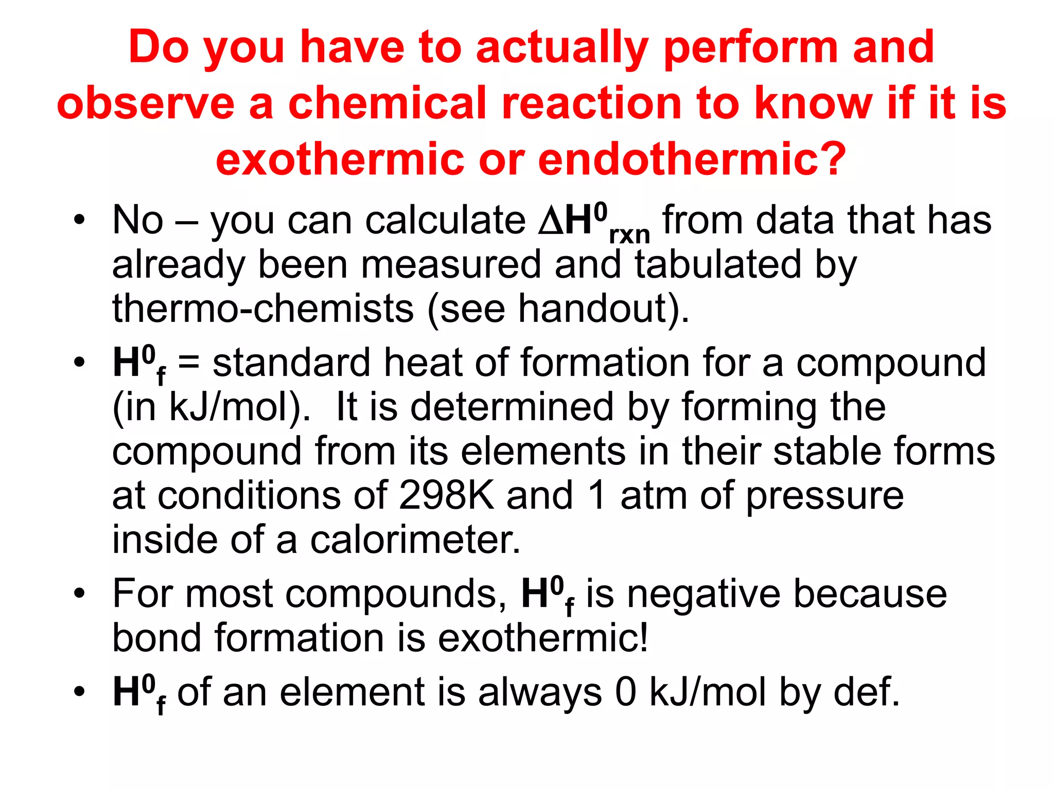 Do you have to actually perform and
observe a chemical reaction to know if it is
exothermic or endothermic?
• No – you can calculate H0
rxn from data that has
already been measured and tabulated by
thermo-chemists (see handout).
• H0
f = standard heat of formation for a compound
(in kJ/mol). It is determined by forming the
compound from its elements in their stable forms
at conditions of 298K and 1 atm of pressure
inside of a calorimeter.
• For most compounds, H0
f is negative because
bond formation is exothermic!
• H0
f of an element is always 0 kJ/mol by def.
 