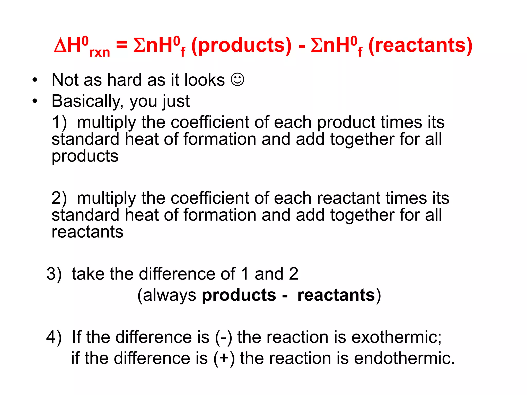 H0
rxn = nH0
f (products) - nH0
f (reactants)
• Not as hard as it looks 
• Basically, you just
1) multiply the coefficient of each product times its
standard heat of formation and add together for all
products
2) multiply the coefficient of each reactant times its
standard heat of formation and add together for all
reactants
3) take the difference of 1 and 2
(always products - reactants)
4) If the difference is (-) the reaction is exothermic;
if the difference is (+) the reaction is endothermic.
 