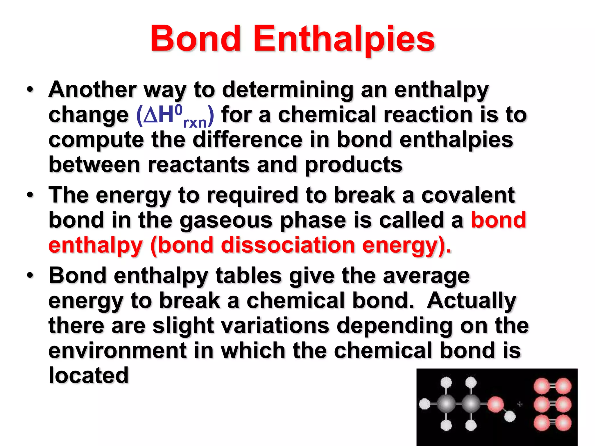 Bond Enthalpies
• Another way to determining an enthalpy
change (H0
rxn) for a chemical reaction is to
compute the difference in bond enthalpies
between reactants and products
• The energy to required to break a covalent
bond in the gaseous phase is called a bond
enthalpy (bond dissociation energy).
• Bond enthalpy tables give the average
energy to break a chemical bond. Actually
there are slight variations depending on the
environment in which the chemical bond is
located
 