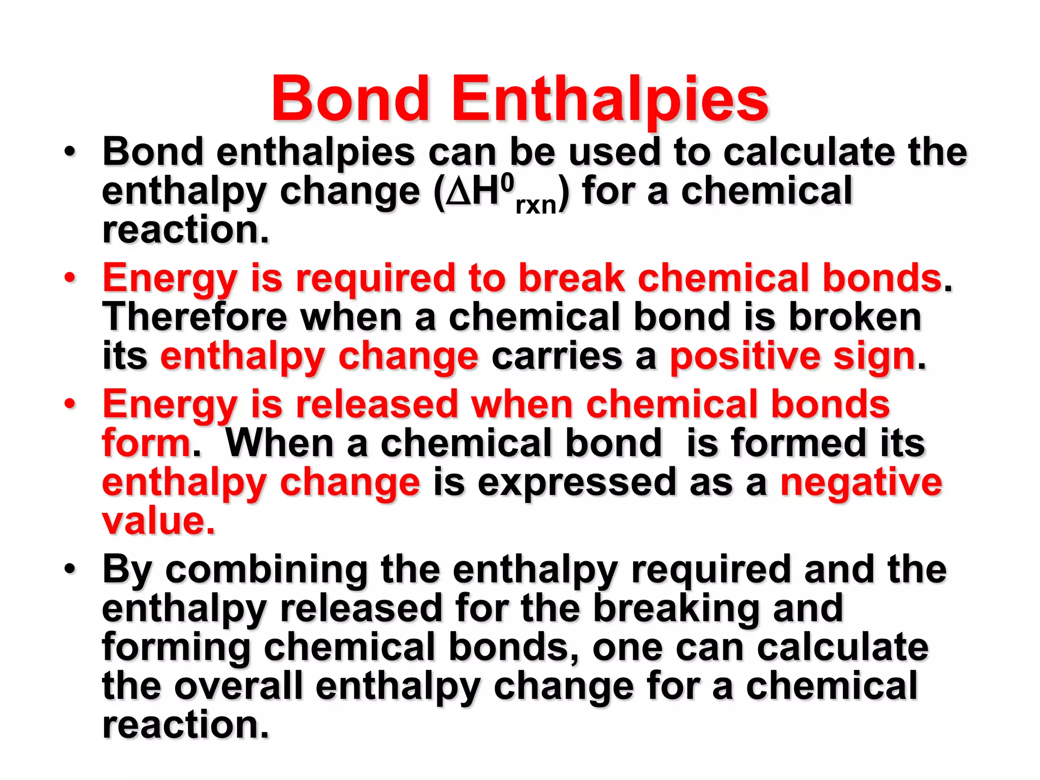 Bond Enthalpies
• Bond enthalpies can be used to calculate the
enthalpy change (H0
rxn) for a chemical
reaction.
• Energy is required to break chemical bonds.
Therefore when a chemical bond is broken
its enthalpy change carries a positive sign.
• Energy is released when chemical bonds
form. When a chemical bond is formed its
enthalpy change is expressed as a negative
value.
• By combining the enthalpy required and the
enthalpy released for the breaking and
forming chemical bonds, one can calculate
the overall enthalpy change for a chemical
reaction.
 