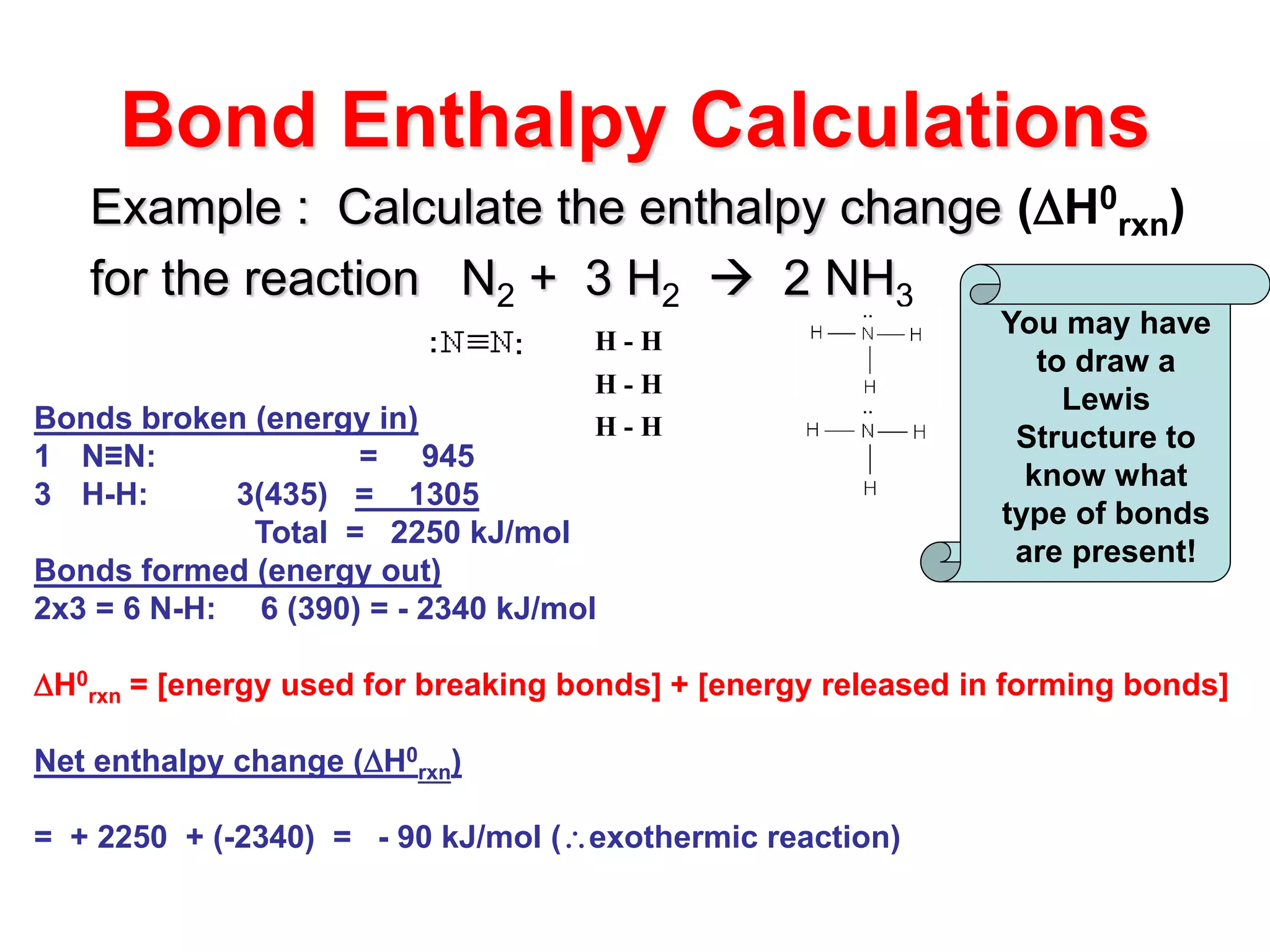 Bond Enthalpy Calculations
Example : Calculate the enthalpy change (H0
rxn)
for the reaction N2 + 3 H2  2 NH3
Bonds broken (energy in)
1 N≡N: = 945
3 H-H: 3(435) = 1305
Total = 2250 kJ/mol
Bonds formed (energy out)
2x3 = 6 N-H: 6 (390) = - 2340 kJ/mol
H0
rxn = [energy used for breaking bonds] + [energy released in forming bonds]
Net enthalpy change (H0
rxn)
= + 2250 + (-2340) = - 90 kJ/mol (exothermic reaction)
H - H
H - H
H - H
You may have
to draw a
Lewis
Structure to
know what
type of bonds
are present!
 