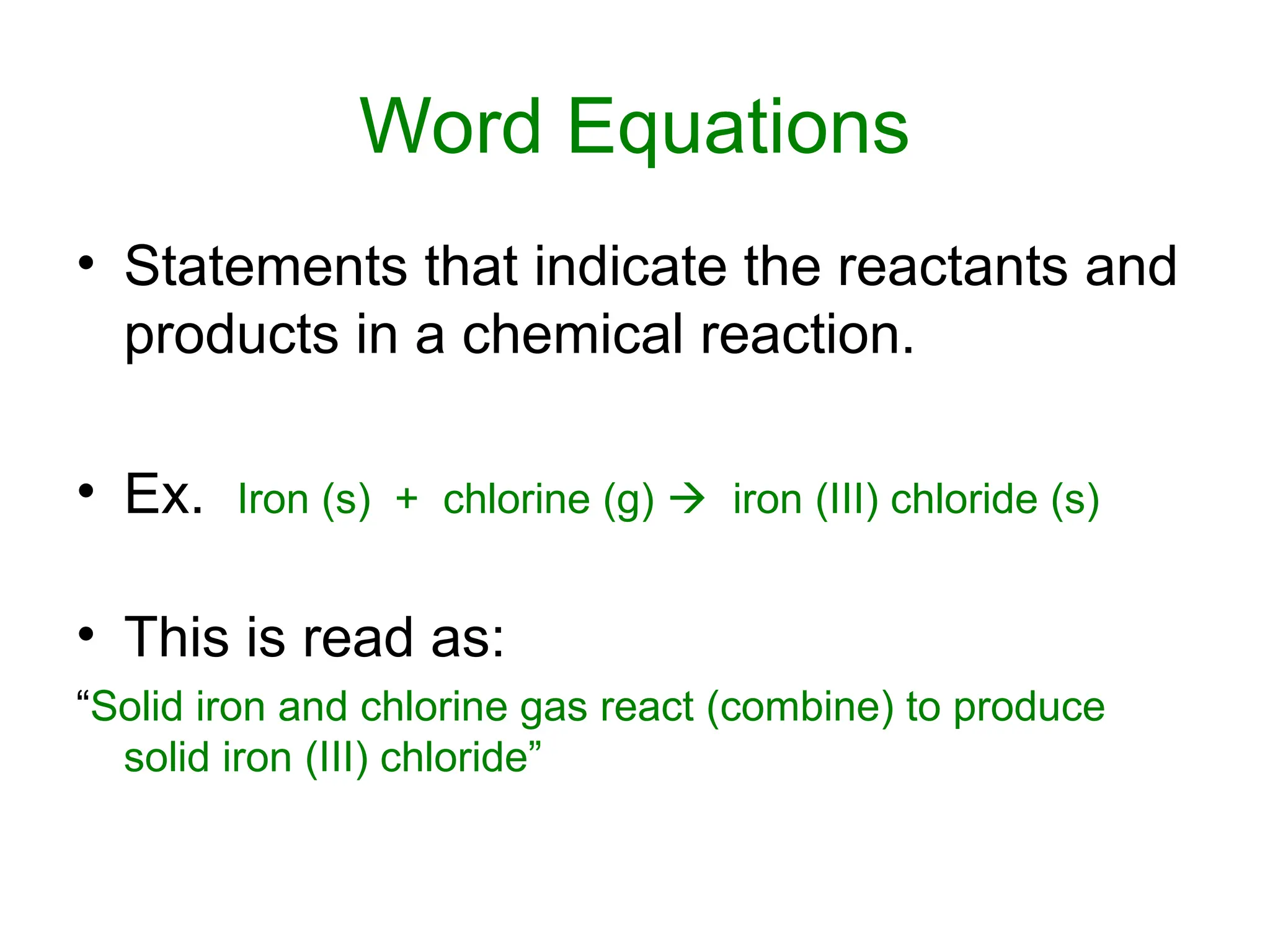 Word Equations
• Statements that indicate the reactants and
products in a chemical reaction.
• Ex. Iron (s) + chlorine (g)  iron (III) chloride (s)
• This is read as:
“Solid iron and chlorine gas react (combine) to produce
solid iron (III) chloride”
 
