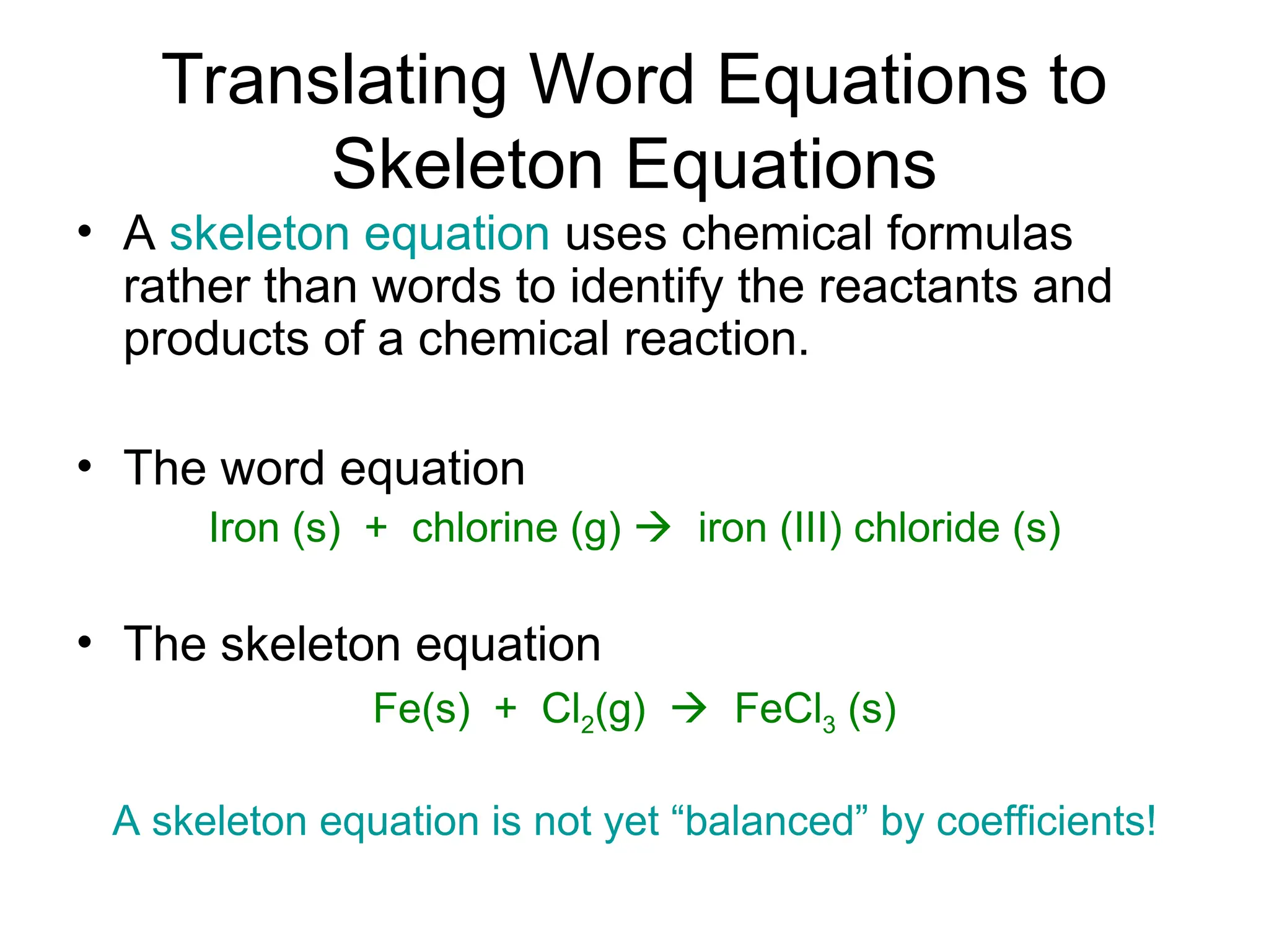 Translating Word Equations to
Skeleton Equations
• A skeleton equation uses chemical formulas
rather than words to identify the reactants and
products of a chemical reaction.
• The word equation
Iron (s) + chlorine (g)  iron (III) chloride (s)
• The skeleton equation
Fe(s) + Cl2(g)  FeCl3 (s)
A skeleton equation is not yet “balanced” by coefficients!
 