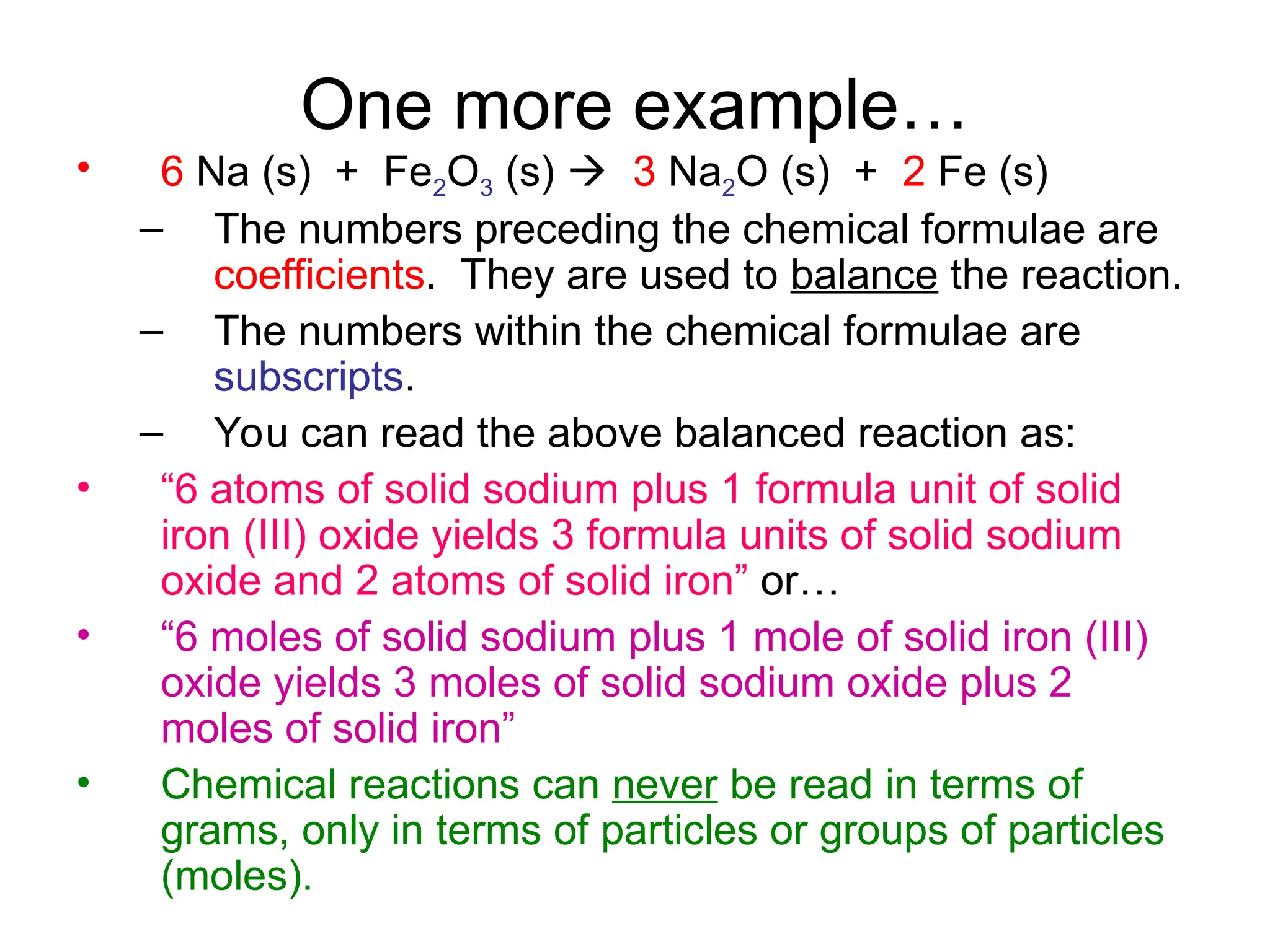 One more example…
• 6 Na (s) + Fe2O3 (s)  3 Na2O (s) + 2 Fe (s)
– The numbers preceding the chemical formulae are
coefficients. They are used to balance the reaction.
– The numbers within the chemical formulae are
subscripts.
– You can read the above balanced reaction as:
• “6 atoms of solid sodium plus 1 formula unit of solid
iron (III) oxide yields 3 formula units of solid sodium
oxide and 2 atoms of solid iron” or…
• “6 moles of solid sodium plus 1 mole of solid iron (III)
oxide yields 3 moles of solid sodium oxide plus 2
moles of solid iron”
• Chemical reactions can never be read in terms of
grams, only in terms of particles or groups of particles
(moles).
 