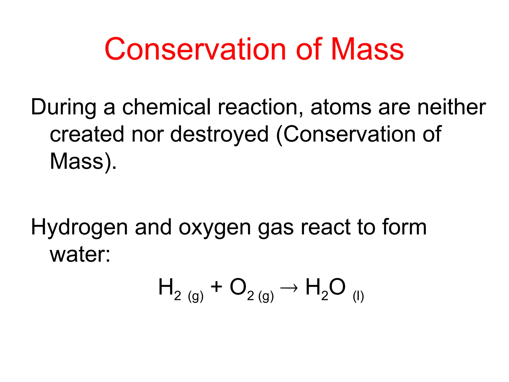 Conservation of Mass
During a chemical reaction, atoms are neither
created nor destroyed (Conservation of
Mass).
Hydrogen and oxygen gas react to form
water:
H2 (g) + O2 (g)  H2O (l)
 