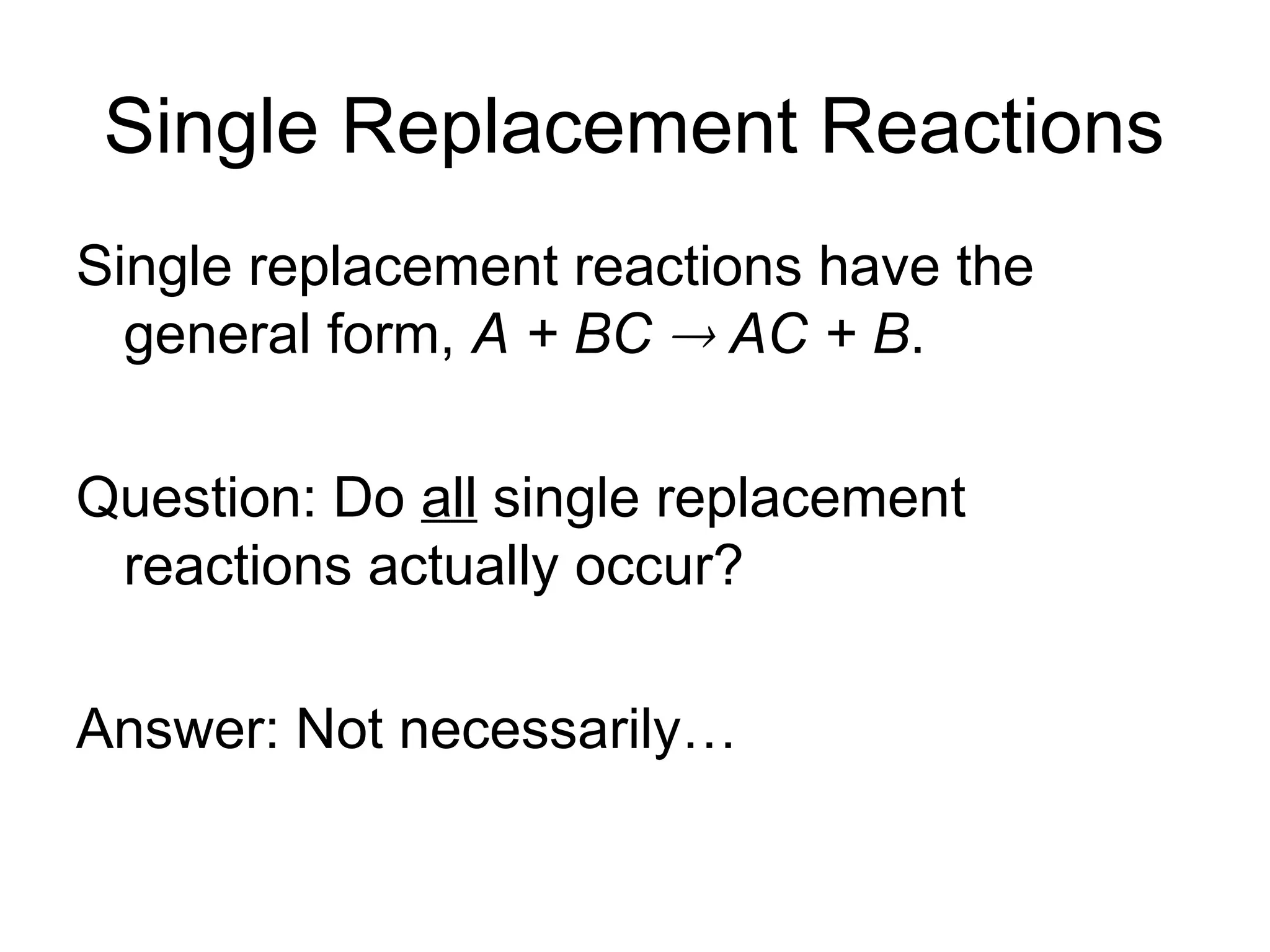 Single Replacement Reactions
Single replacement reactions have the
general form, A + BC  AC + B.
Question: Do all single replacement
reactions actually occur?
Answer: Not necessarily…
 