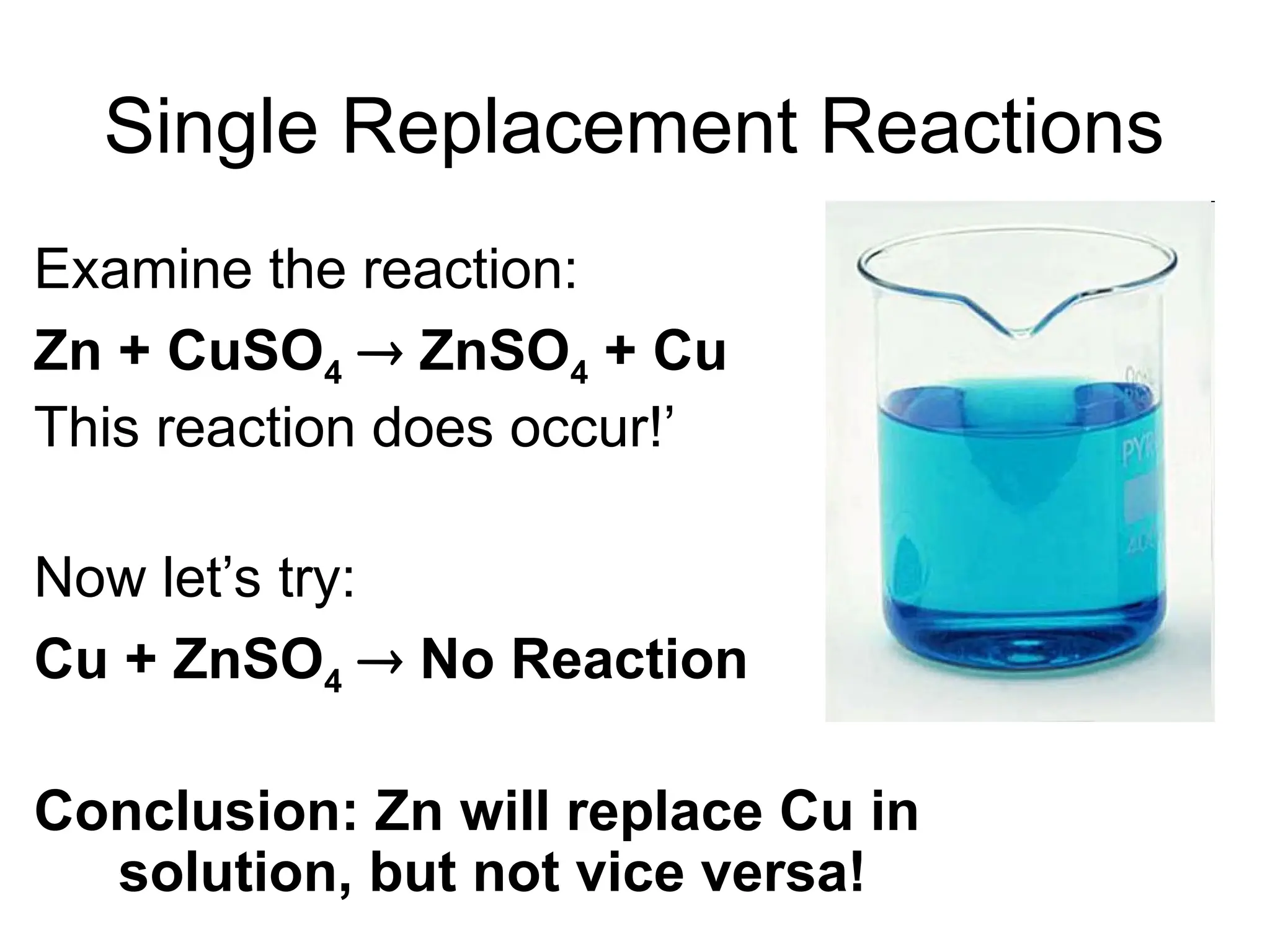 Single Replacement Reactions
Examine the reaction:
Zn + CuSO4  ZnSO4 + Cu
This reaction does occur!’
Now let’s try:
Cu + ZnSO4  No Reaction
Conclusion: Zn will replace Cu in
solution, but not vice versa!
 