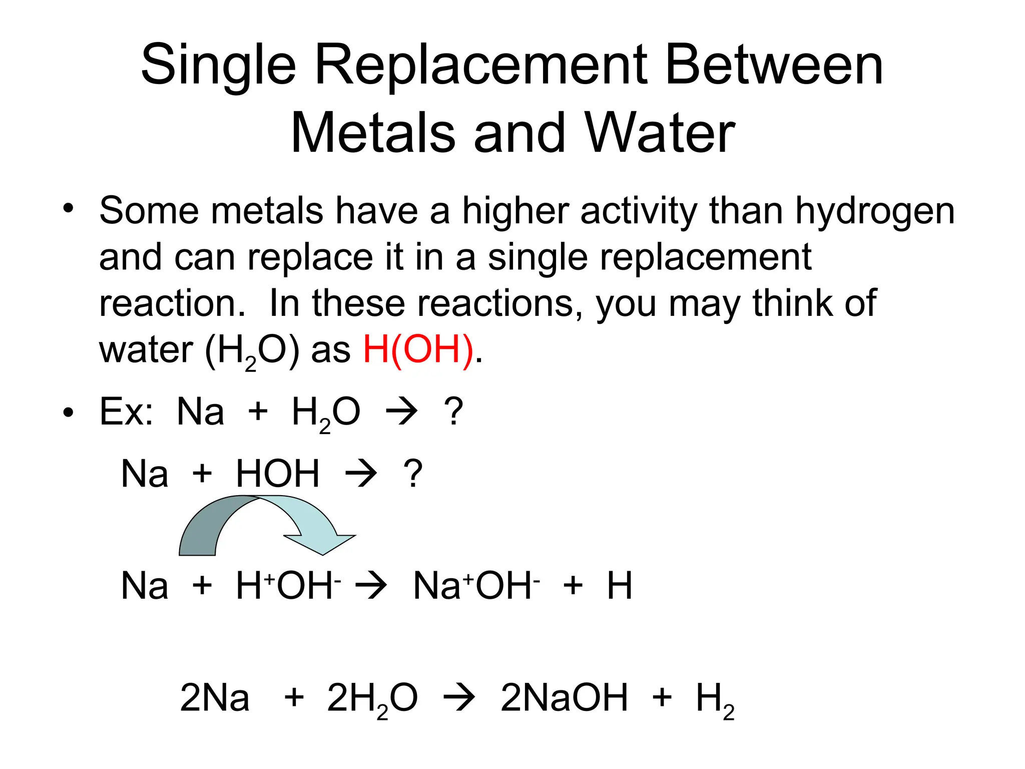 Single Replacement Between
Metals and Water
• Some metals have a higher activity than hydrogen
and can replace it in a single replacement
reaction. In these reactions, you may think of
water (H2O) as H(OH).
• Ex: Na + H2O  ?
Na + HOH  ?
Na + H+
OH-
 Na+
OH-
+ H
2Na + 2H2O  2NaOH + H2
 