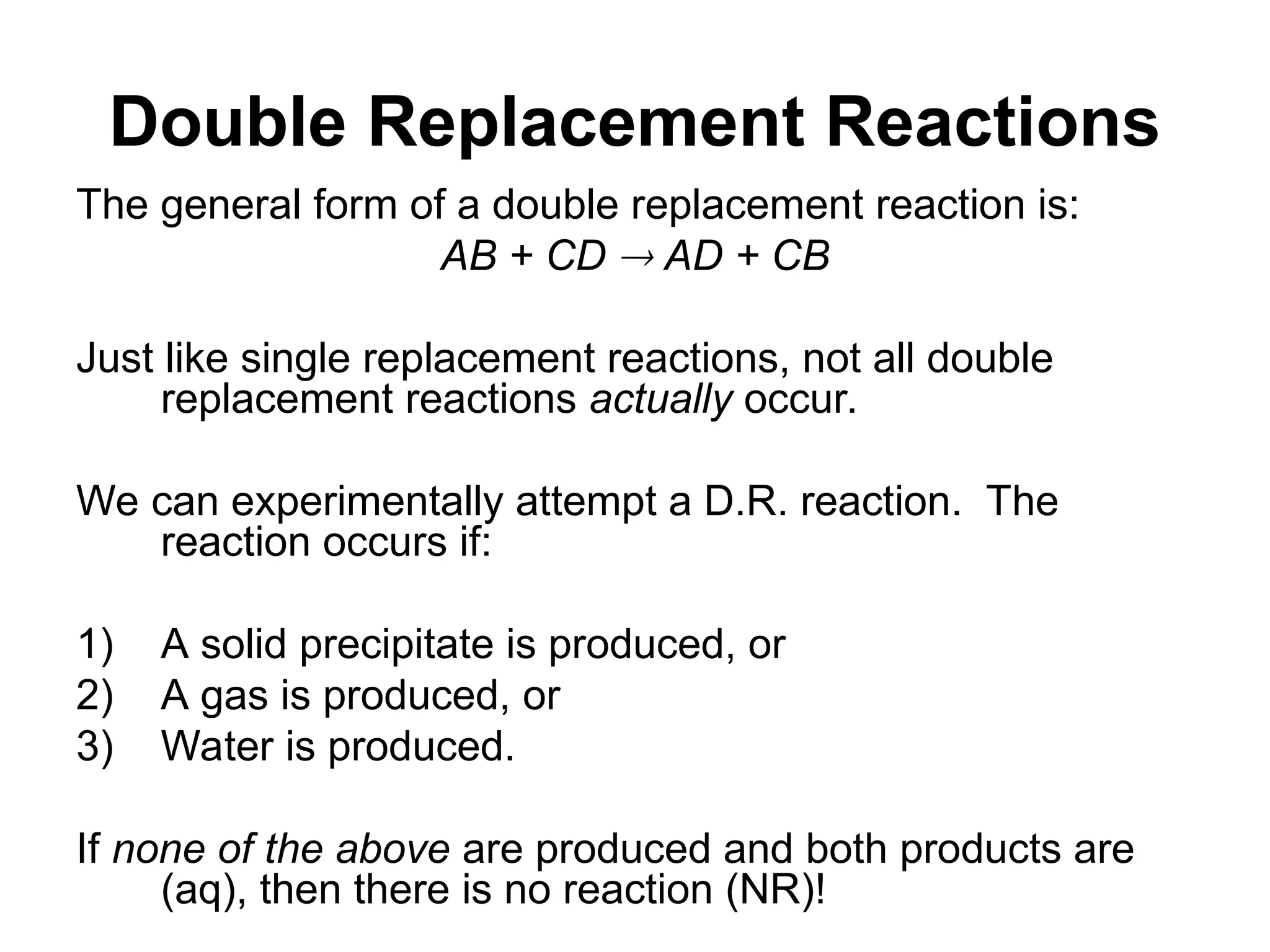 Double Replacement Reactions
The general form of a double replacement reaction is:
AB + CD  AD + CB
Just like single replacement reactions, not all double
replacement reactions actually occur.
We can experimentally attempt a D.R. reaction. The
reaction occurs if:
1) A solid precipitate is produced, or
2) A gas is produced, or
3) Water is produced.
If none of the above are produced and both products are
(aq), then there is no reaction (NR)!
 
