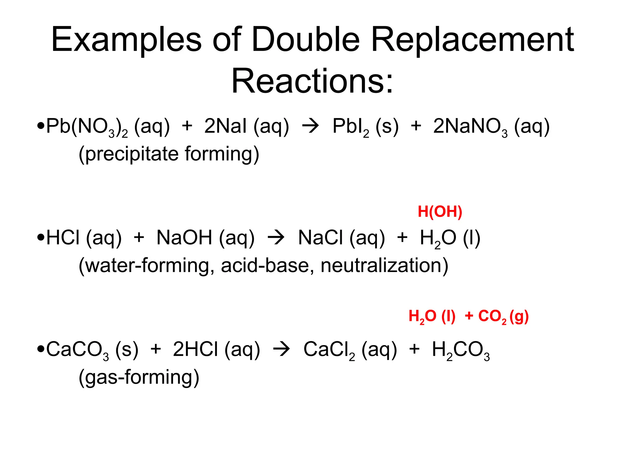 Examples of Double Replacement
Reactions:
Pb(NO3)2 (aq) + 2NaI (aq)  PbI2 (s) + 2NaNO3 (aq)
(precipitate forming)
HCl (aq) + NaOH (aq)  NaCl (aq) + H2O (l)
(water-forming, acid-base, neutralization)
CaCO3 (s) + 2HCl (aq)  CaCl2 (aq) + H2CO3
(gas-forming)
H(OH)
H2O (l) + CO2 (g)
 