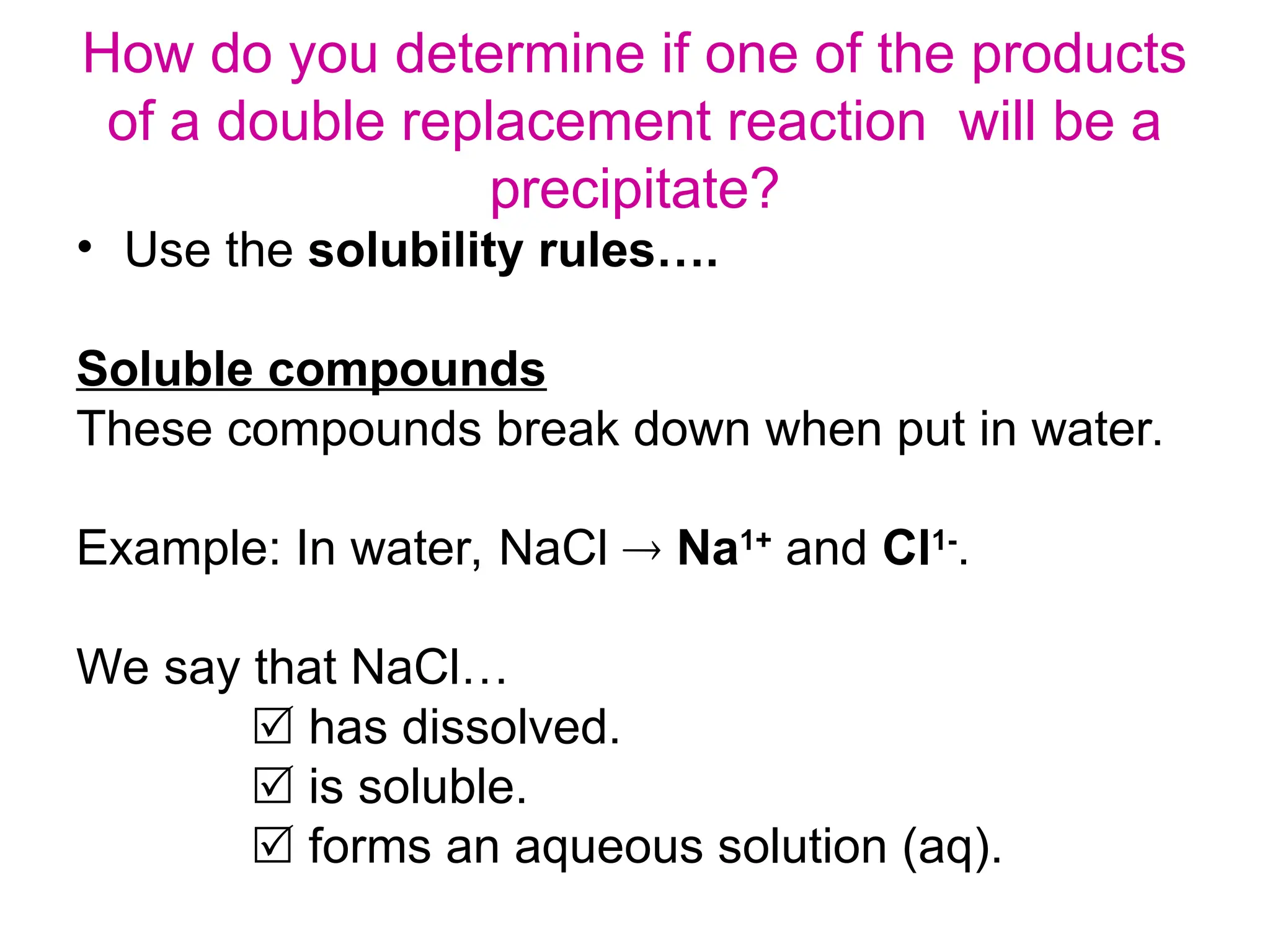 How do you determine if one of the products
of a double replacement reaction will be a
precipitate?
• Use the solubility rules….
Soluble compounds
These compounds break down when put in water.
Example: In water, NaCl  Na1+
and Cl1-
.
We say that NaCl…
 has dissolved.
 is soluble.
 forms an aqueous solution (aq).
 