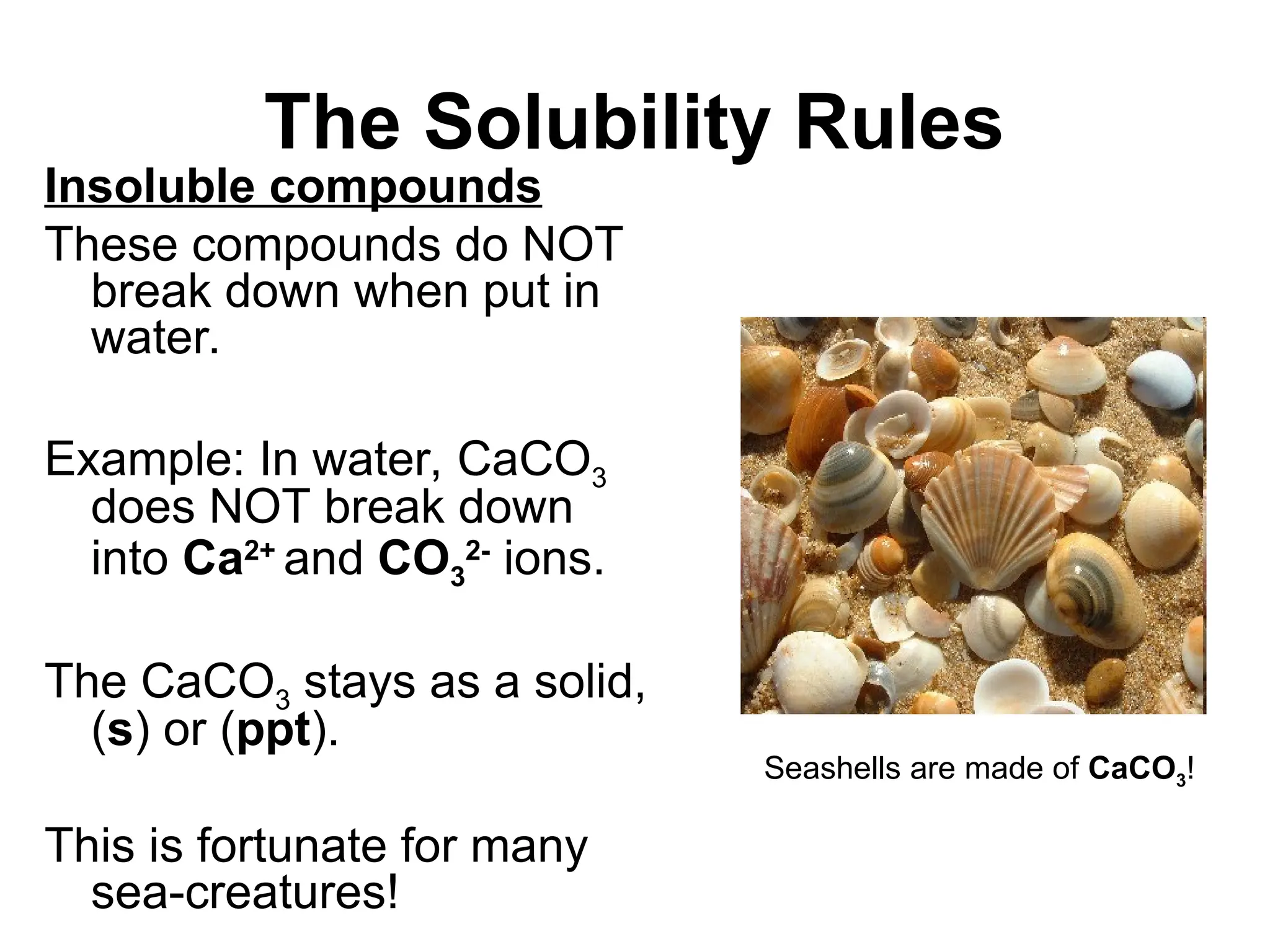 The Solubility Rules
Insoluble compounds
These compounds do NOT
break down when put in
water.
Example: In water, CaCO3
does NOT break down
into Ca2+
and CO3
2-
ions.
The CaCO3 stays as a solid,
(s) or (ppt).
This is fortunate for many
sea-creatures!
Seashells are made of CaCO3!
 
