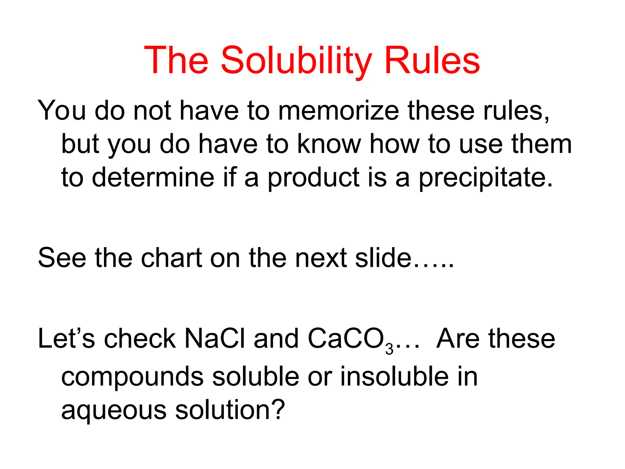 The Solubility Rules
You do not have to memorize these rules,
but you do have to know how to use them
to determine if a product is a precipitate.
See the chart on the next slide…..
Let’s check NaCl and CaCO3… Are these
compounds soluble or insoluble in
aqueous solution?
 