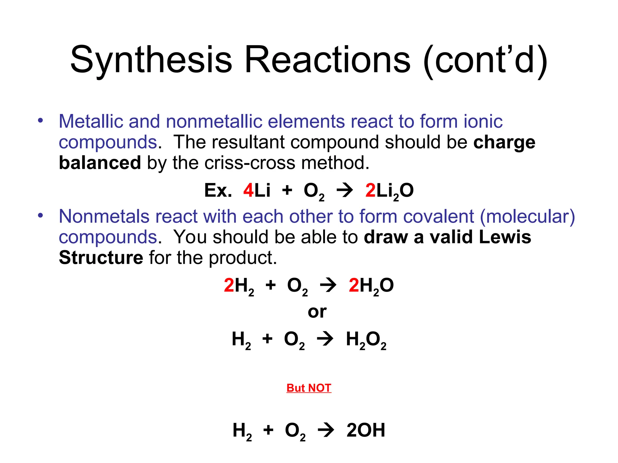 Synthesis Reactions (cont’d)
• Metallic and nonmetallic elements react to form ionic
compounds. The resultant compound should be charge
balanced by the criss-cross method.
Ex. 4Li + O2  2Li2O
• Nonmetals react with each other to form covalent (molecular)
compounds. You should be able to draw a valid Lewis
Structure for the product.
2H2 + O2  2H2O
or
H2 + O2  H2O2
But NOT
H2 + O2  2OH
 