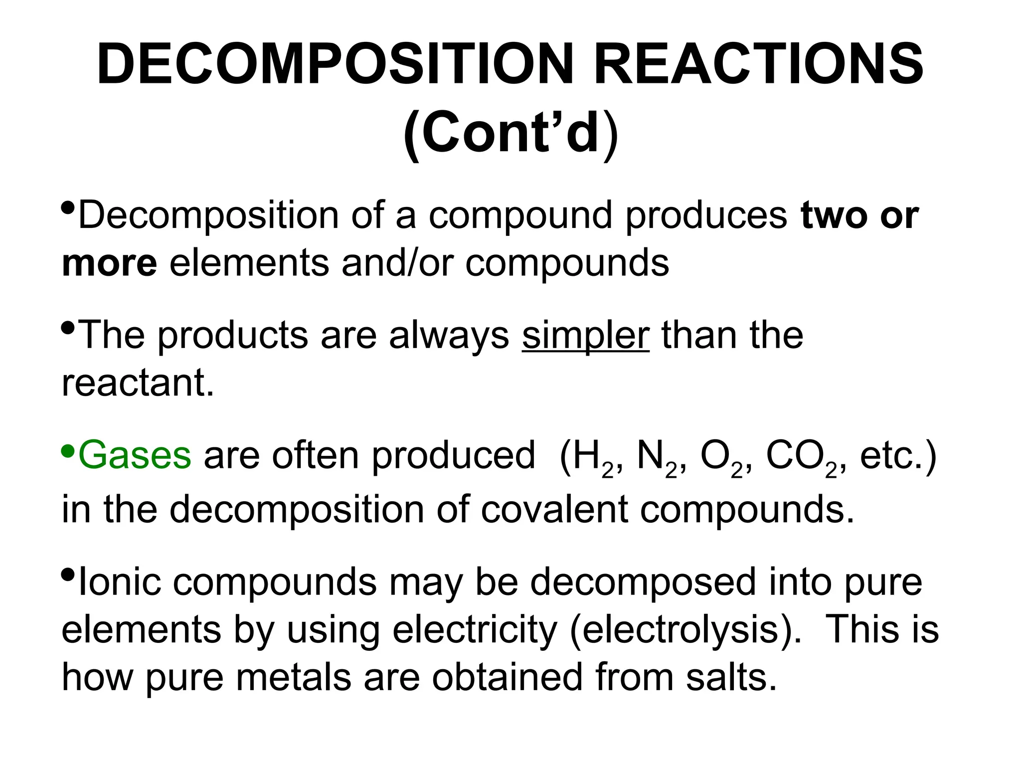 DECOMPOSITION REACTIONS
(Cont’d)
Decomposition of a compound produces two or
more elements and/or compounds
The products are always simpler than the
reactant.
Gases are often produced (H2, N2, O2, CO2, etc.)
in the decomposition of covalent compounds.
Ionic compounds may be decomposed into pure
elements by using electricity (electrolysis). This is
how pure metals are obtained from salts.
 