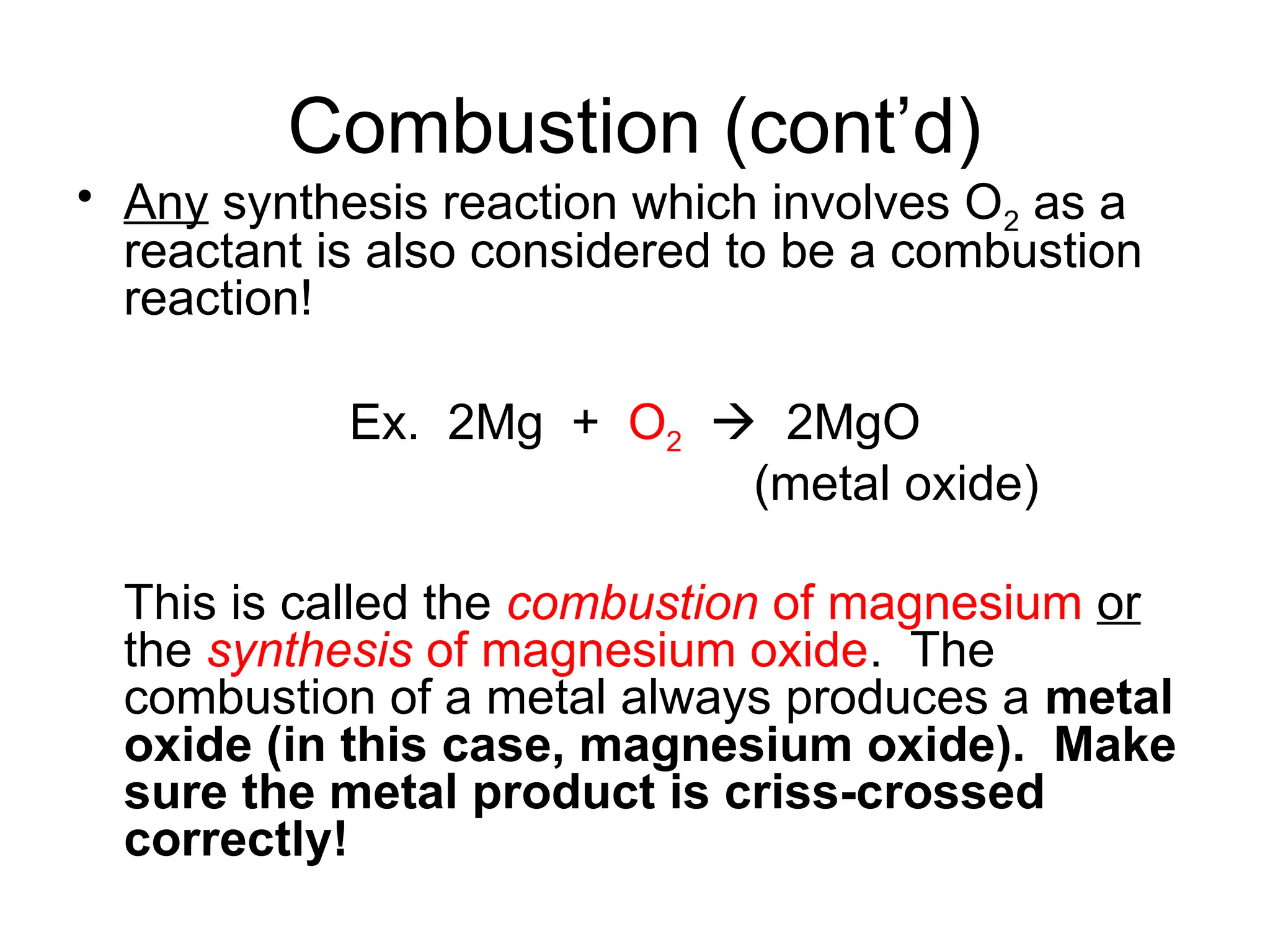 Combustion (cont’d)
• Any synthesis reaction which involves O2 as a
reactant is also considered to be a combustion
reaction!
Ex. 2Mg + O2  2MgO
(metal oxide)
This is called the combustion of magnesium or
the synthesis of magnesium oxide. The
combustion of a metal always produces a metal
oxide (in this case, magnesium oxide). Make
sure the metal product is criss-crossed
correctly!
 