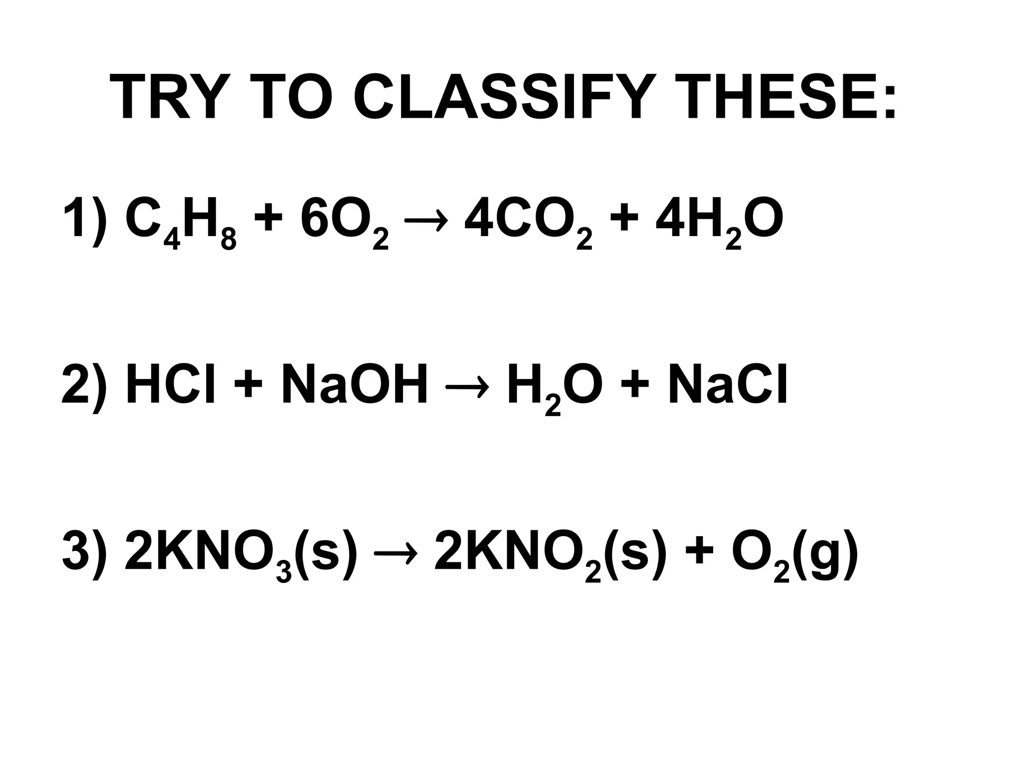 TRY TO CLASSIFY THESE:
1) C4H8 + 6O2  4CO2 + 4H2O
2) HCl + NaOH  H2O + NaCl
3) 2KNO3(s)  2KNO2(s) + O2(g)
 