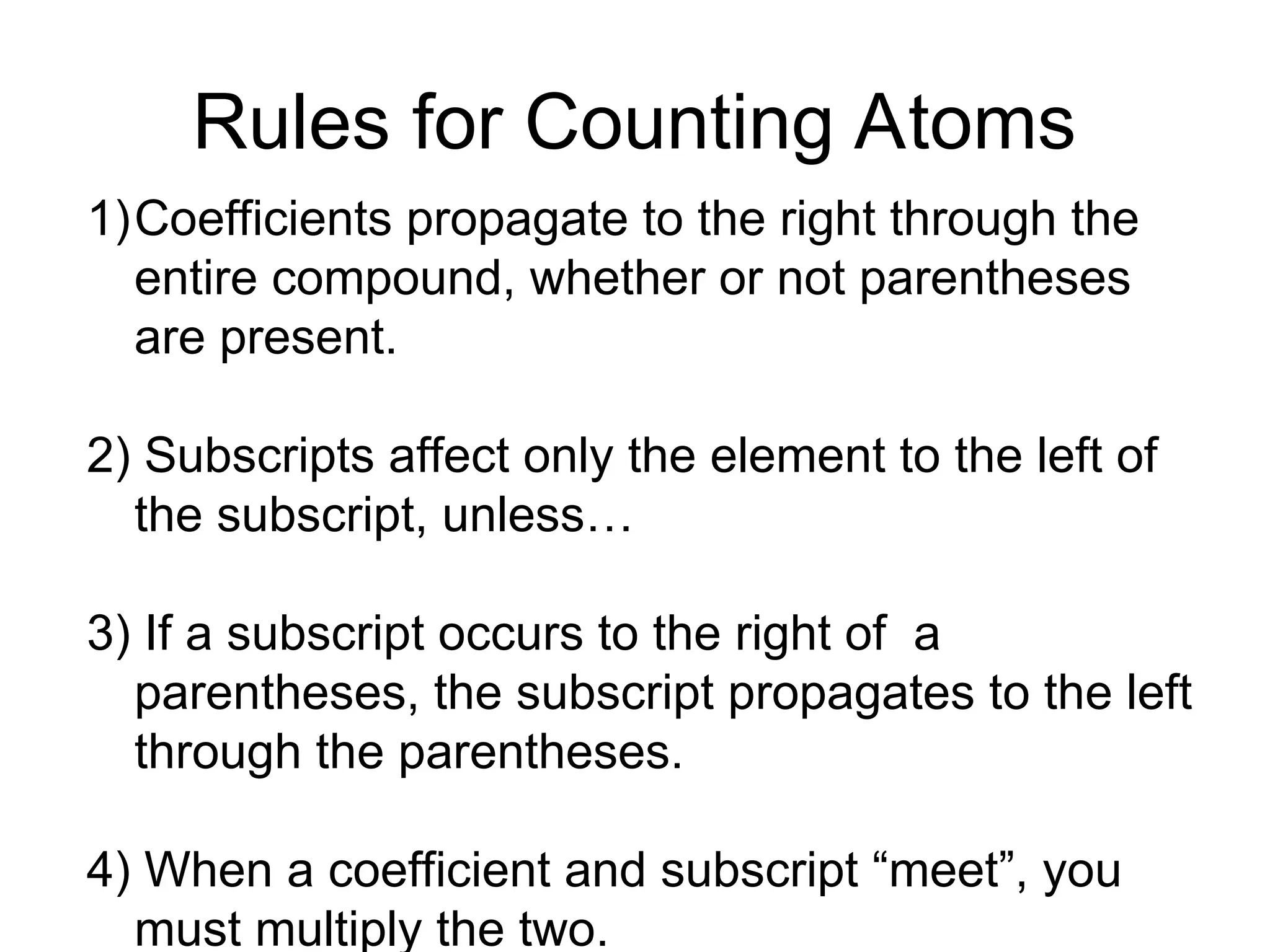 Rules for Counting Atoms
1)Coefficients propagate to the right through the
entire compound, whether or not parentheses
are present.
2) Subscripts affect only the element to the left of
the subscript, unless…
3) If a subscript occurs to the right of a
parentheses, the subscript propagates to the left
through the parentheses.
4) When a coefficient and subscript “meet”, you
must multiply the two.
 