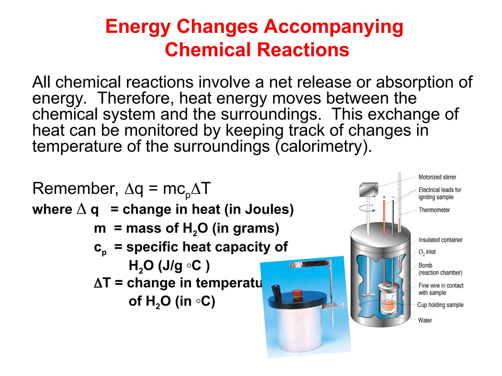Energy Changes Accompanying
Chemical Reactions
All chemical reactions involve a net release or absorption of
energy. Therefore, heat energy moves between the
chemical system and the surroundings. This exchange of
heat can be monitored by keeping track of changes in
temperature of the surroundings (calorimetry).
Remember, q = mcpT
where  q = change in heat (in Joules)
m = mass of H2O (in grams)
cp = specific heat capacity of
H2O (J/g ◦C )
T = change in temperature
of H2O (in ◦C)
 