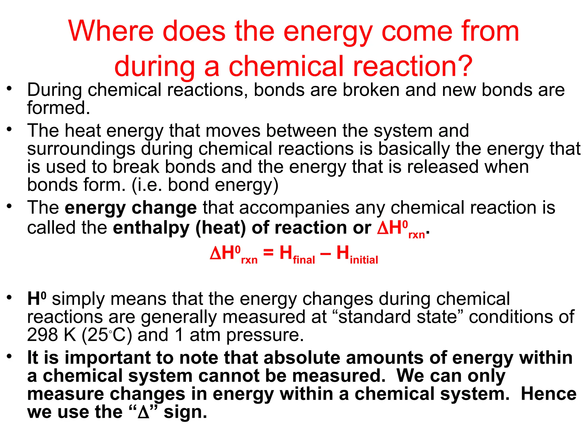 Where does the energy come from
during a chemical reaction?
• During chemical reactions, bonds are broken and new bonds are
formed.
• The heat energy that moves between the system and
surroundings during chemical reactions is basically the energy that
is used to break bonds and the energy that is released when
bonds form. (i.e. bond energy)
• The energy change that accompanies any chemical reaction is
called the enthalpy (heat) of reaction or H0
rxn.
H0
rxn = Hfinal – Hinitial
• H0
simply means that the energy changes during chemical
reactions are generally measured at “standard state” conditions of
298 K (25◦
C) and 1 atm pressure.
• It is important to note that absolute amounts of energy within
a chemical system cannot be measured. We can only
measure changes in energy within a chemical system. Hence
we use the “” sign.
 