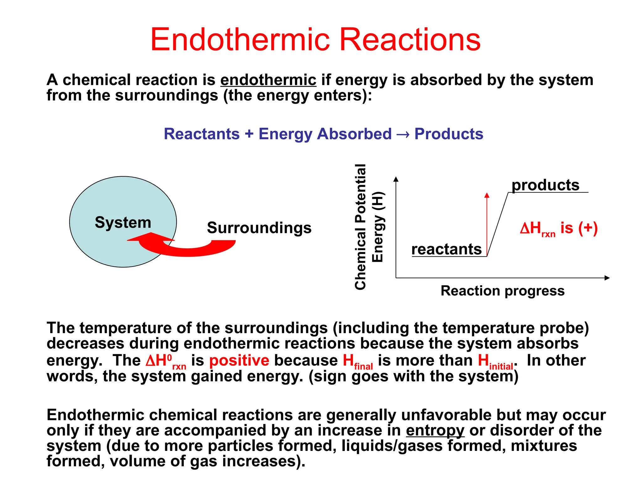 Endothermic Reactions
A chemical reaction is endothermic if energy is absorbed by the system
from the surroundings (the energy enters):
Reactants + Energy Absorbed  Products
The temperature of the surroundings (including the temperature probe)
decreases during endothermic reactions because the system absorbs
energy. The H0
rxn is positive because Hfinal is more than Hinitial. In other
words, the system gained energy. (sign goes with the system)
Endothermic chemical reactions are generally unfavorable but may occur
only if they are accompanied by an increase in entropy or disorder of the
system (due to more particles formed, liquids/gases formed, mixtures
formed, volume of gas increases).
System Surroundings
reactants
products
Chemical
Potential
Energy
(H)
Reaction progress
Hrxn is (+)
 
