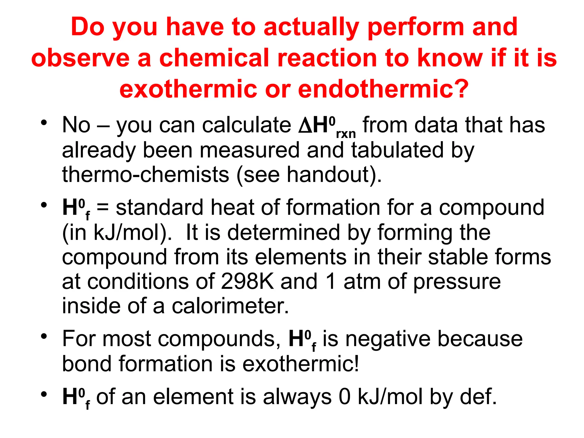 Do you have to actually perform and
observe a chemical reaction to know if it is
exothermic or endothermic?
• No – you can calculate H0
rxn from data that has
already been measured and tabulated by
thermo-chemists (see handout).
• H0
f = standard heat of formation for a compound
(in kJ/mol). It is determined by forming the
compound from its elements in their stable forms
at conditions of 298K and 1 atm of pressure
inside of a calorimeter.
• For most compounds, H0
f is negative because
bond formation is exothermic!
• H0
f of an element is always 0 kJ/mol by def.
 