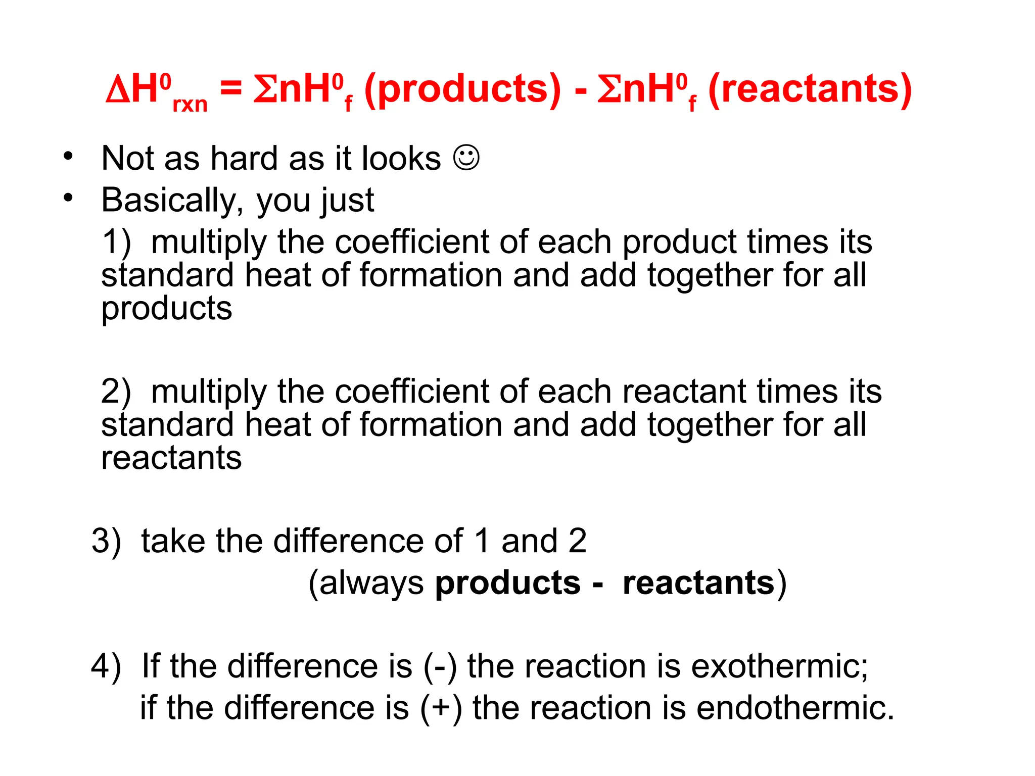 H0
rxn = nH0
f (products) - nH0
f (reactants)
• Not as hard as it looks 
• Basically, you just
1) multiply the coefficient of each product times its
standard heat of formation and add together for all
products
2) multiply the coefficient of each reactant times its
standard heat of formation and add together for all
reactants
3) take the difference of 1 and 2
(always products - reactants)
4) If the difference is (-) the reaction is exothermic;
if the difference is (+) the reaction is endothermic.
 
