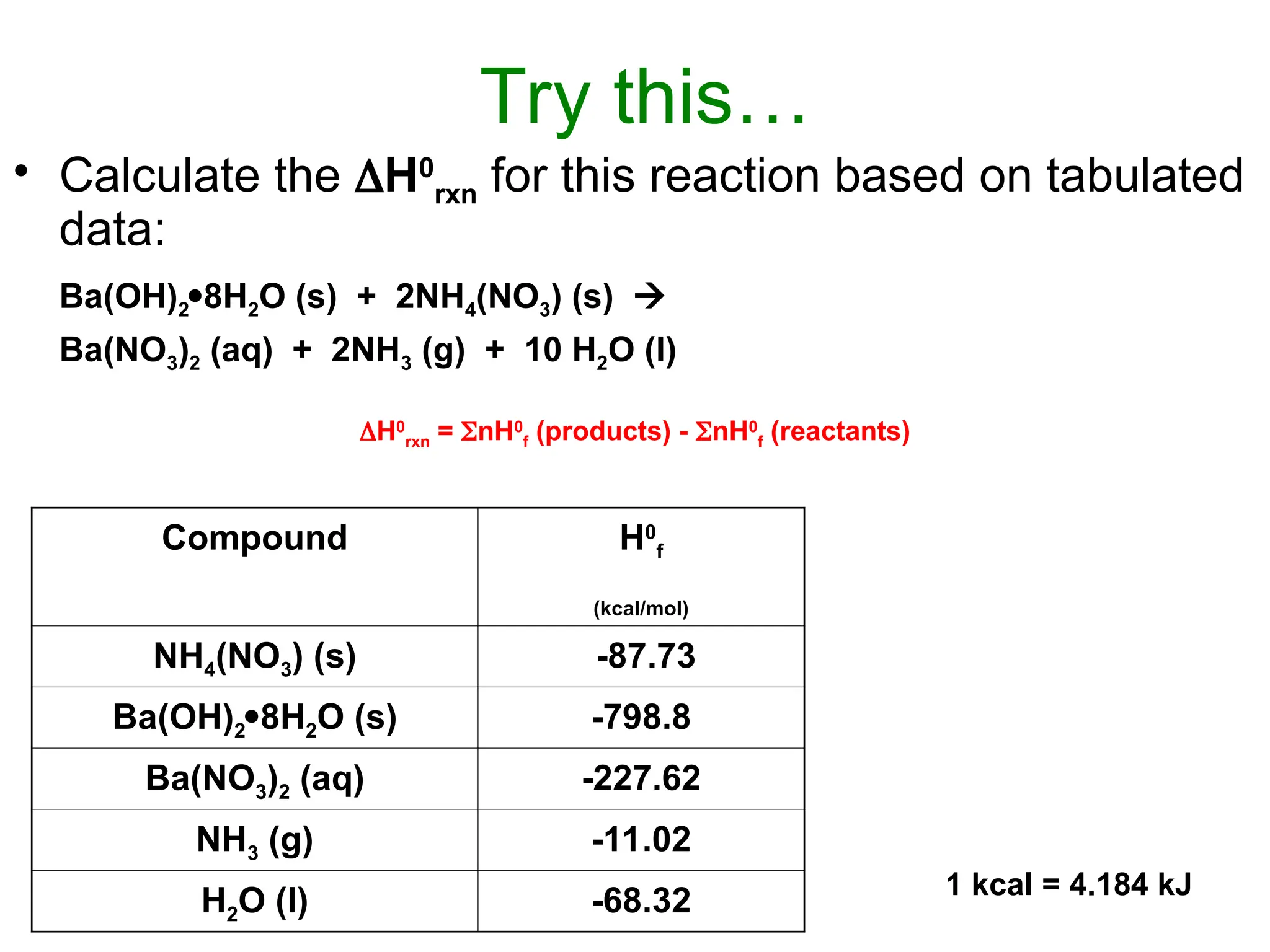 Try this…
• Calculate the H0
rxn for this reaction based on tabulated
data:
Ba(OH)28H2O (s) + 2NH4(NO3) (s) 
Ba(NO3)2 (aq) + 2NH3 (g) + 10 H2O (l)
H0
rxn = nH0
f (products) - nH0
f (reactants)
Compound H0
f
(kcal/mol)
NH4(NO3) (s) -87.73
Ba(OH)28H2O (s) -798.8
Ba(NO3)2 (aq) -227.62
NH3 (g) -11.02
H2O (l) -68.32 1 kcal = 4.184 kJ
 