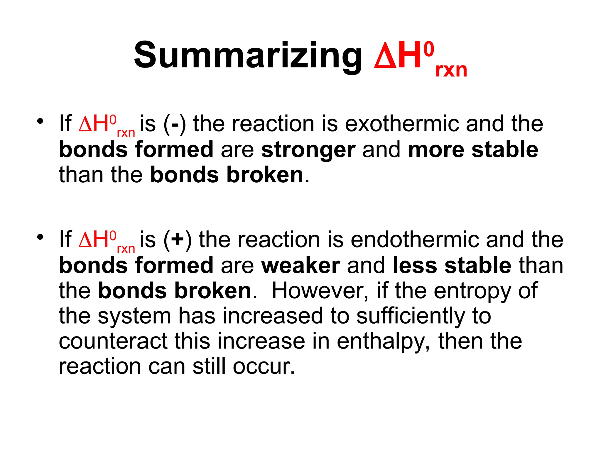 Summarizing H0
rxn
• If H0
rxn is (-) the reaction is exothermic and the
bonds formed are stronger and more stable
than the bonds broken.
• If H0
rxn is (+) the reaction is endothermic and the
bonds formed are weaker and less stable than
the bonds broken. However, if the entropy of
the system has increased to sufficiently to
counteract this increase in enthalpy, then the
reaction can still occur.
 