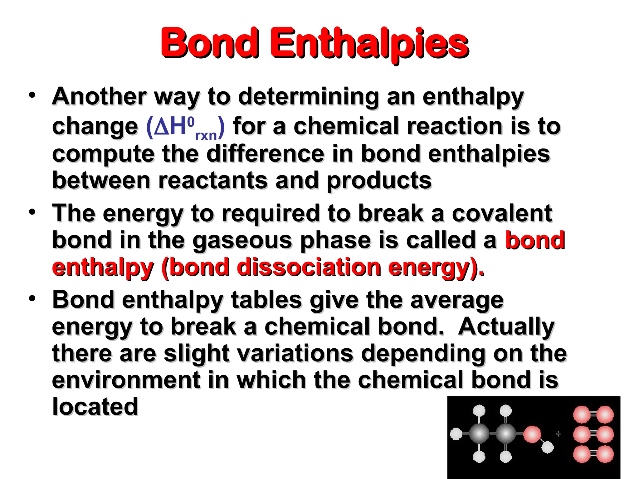 Bond Enthalpies
Bond Enthalpies
• Another way to determining an enthalpy
Another way to determining an enthalpy
change
change (H0
rxn) for a chemical reaction is to
for a chemical reaction is to
compute the difference in bond enthalpies
compute the difference in bond enthalpies
between reactants and products
between reactants and products
• The energy to required to break a covalent
The energy to required to break a covalent
bond in the gaseous phase is called a
bond in the gaseous phase is called a bond
bond
enthalpy (bond dissociation energy).
enthalpy (bond dissociation energy).
• Bond enthalpy tables give the average
Bond enthalpy tables give the average
energy to break a chemical bond. Actually
energy to break a chemical bond. Actually
there are slight variations depending on the
there are slight variations depending on the
environment in which the chemical bond is
environment in which the chemical bond is
located
located
 