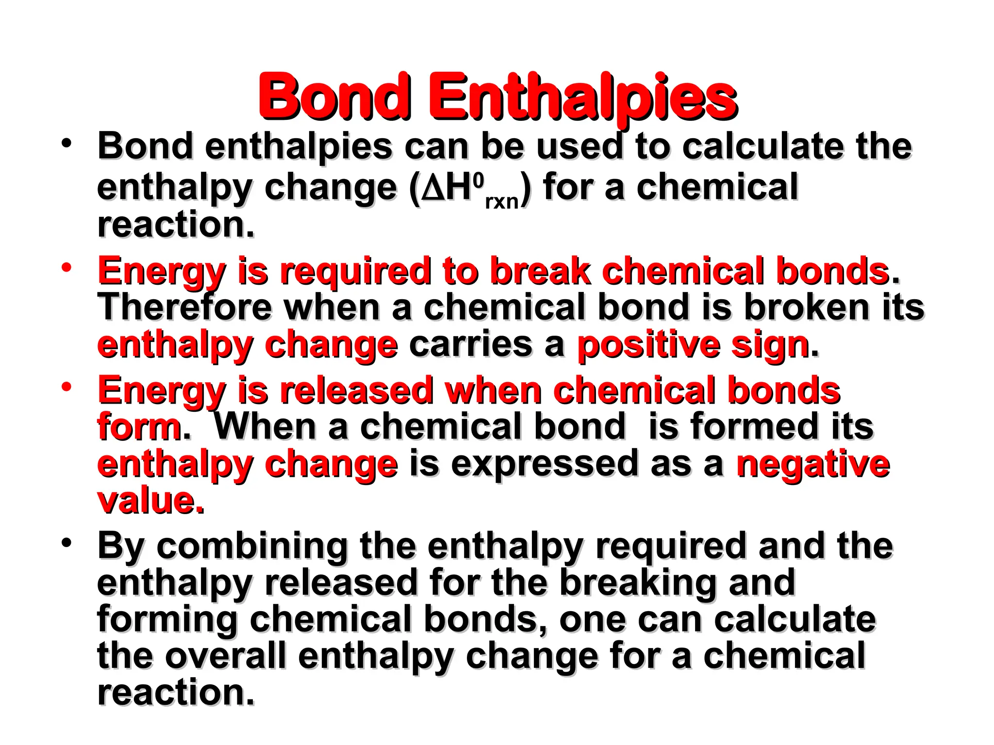 Bond Enthalpies
Bond Enthalpies
• Bond enthalpies can be used to calculate the
Bond enthalpies can be used to calculate the
enthalpy change (
enthalpy change (
H
H0
0
rxn) for a chemical
) for a chemical
reaction.
reaction.
• Energy is required to break chemical bonds
Energy is required to break chemical bonds.
.
Therefore when a chemical bond is broken its
Therefore when a chemical bond is broken its
enthalpy change
enthalpy change carries a
carries a positive sign
positive sign.
.
• Energy is released when chemical bonds
Energy is released when chemical bonds
form
form. When a chemical bond is formed its
. When a chemical bond is formed its
enthalpy change
enthalpy change is expressed as a
is expressed as a negative
negative
value.
value.
• By combining the enthalpy required and the
By combining the enthalpy required and the
enthalpy released for the breaking and
enthalpy released for the breaking and
forming chemical bonds, one can calculate
forming chemical bonds, one can calculate
the overall enthalpy change for a chemical
the overall enthalpy change for a chemical
reaction.
reaction.
 