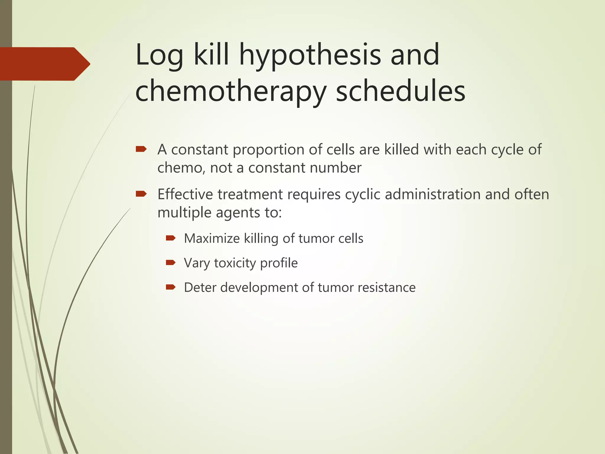 Log kill hypothesis and
chemotherapy schedules
 A constant proportion of cells are killed with each cycle of
chemo, not a constant number
 Effective treatment requires cyclic administration and often
multiple agents to:
 Maximize killing of tumor cells
 Vary toxicity profile
 Deter development of tumor resistance
 