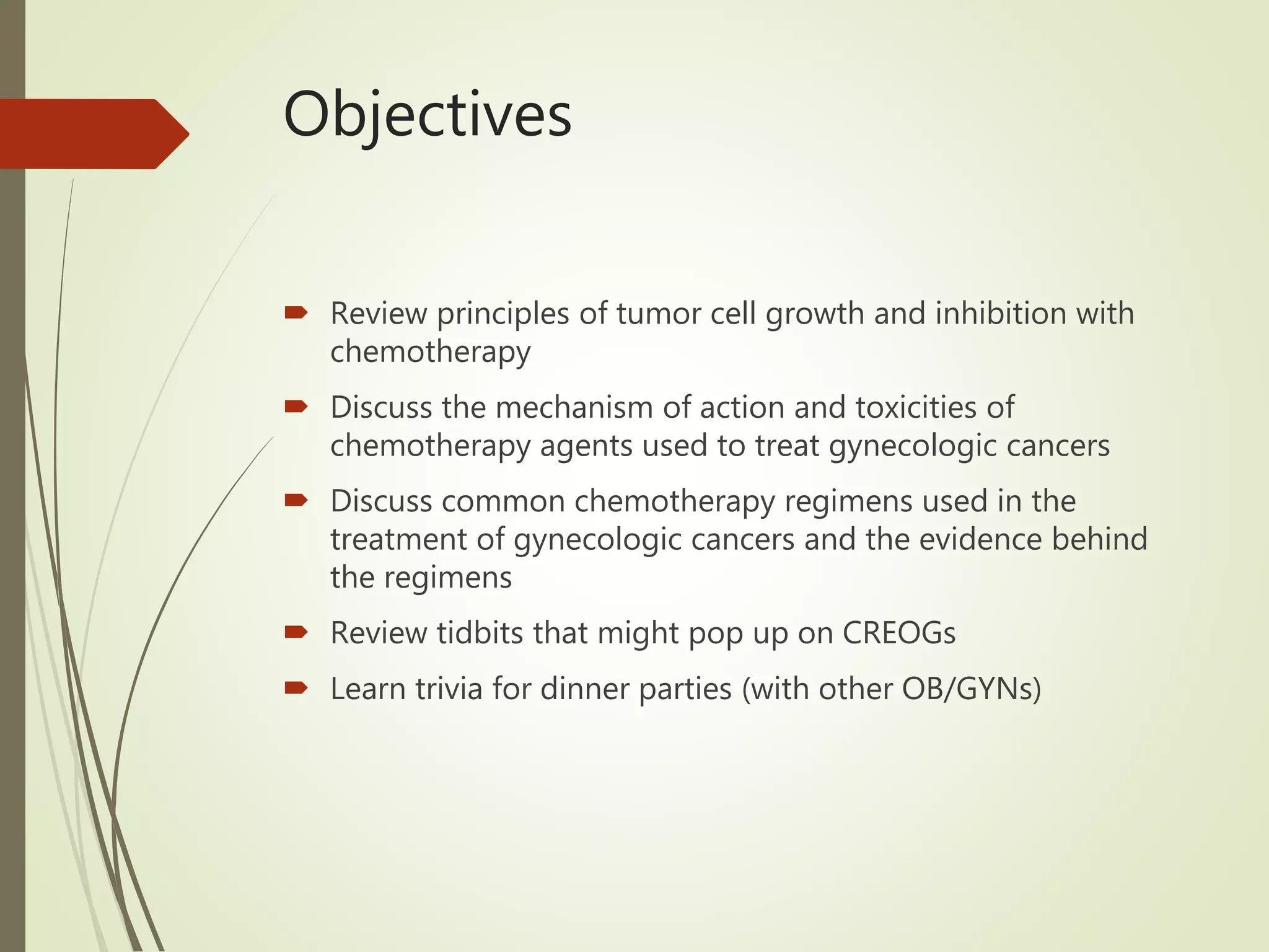 Objectives
 Review principles of tumor cell growth and inhibition with
chemotherapy
 Discuss the mechanism of action and toxicities of
chemotherapy agents used to treat gynecologic cancers
 Discuss common chemotherapy regimens used in the
treatment of gynecologic cancers and the evidence behind
the regimens
 Review tidbits that might pop up on CREOGs
 Learn trivia for dinner parties (with other OB/GYNs)
 