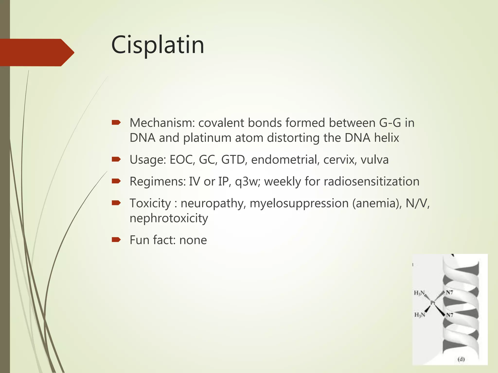 Cisplatin
 Mechanism: covalent bonds formed between G-G in
DNA and platinum atom distorting the DNA helix
 Usage: EOC, GC, GTD, endometrial, cervix, vulva
 Regimens: IV or IP, q3w; weekly for radiosensitization
 Toxicity : neuropathy, myelosuppression (anemia), N/V,
nephrotoxicity
 Fun fact: none
 