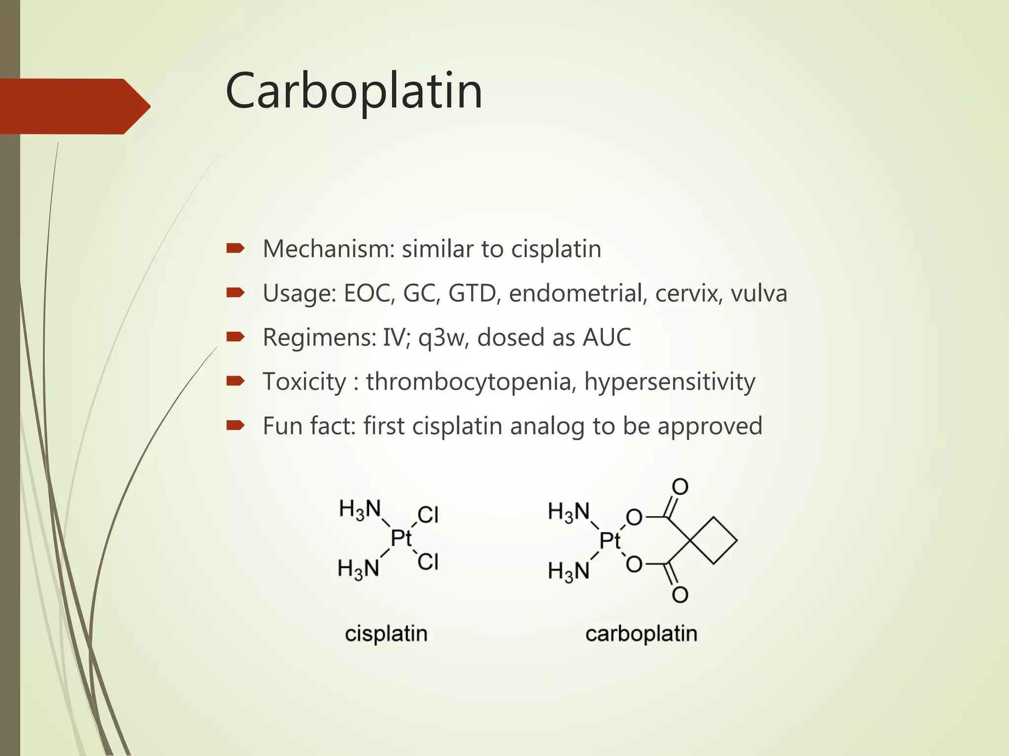Carboplatin
 Mechanism: similar to cisplatin
 Usage: EOC, GC, GTD, endometrial, cervix, vulva
 Regimens: IV; q3w, dosed as AUC
 Toxicity : thrombocytopenia, hypersensitivity
 Fun fact: first cisplatin analog to be approved
 