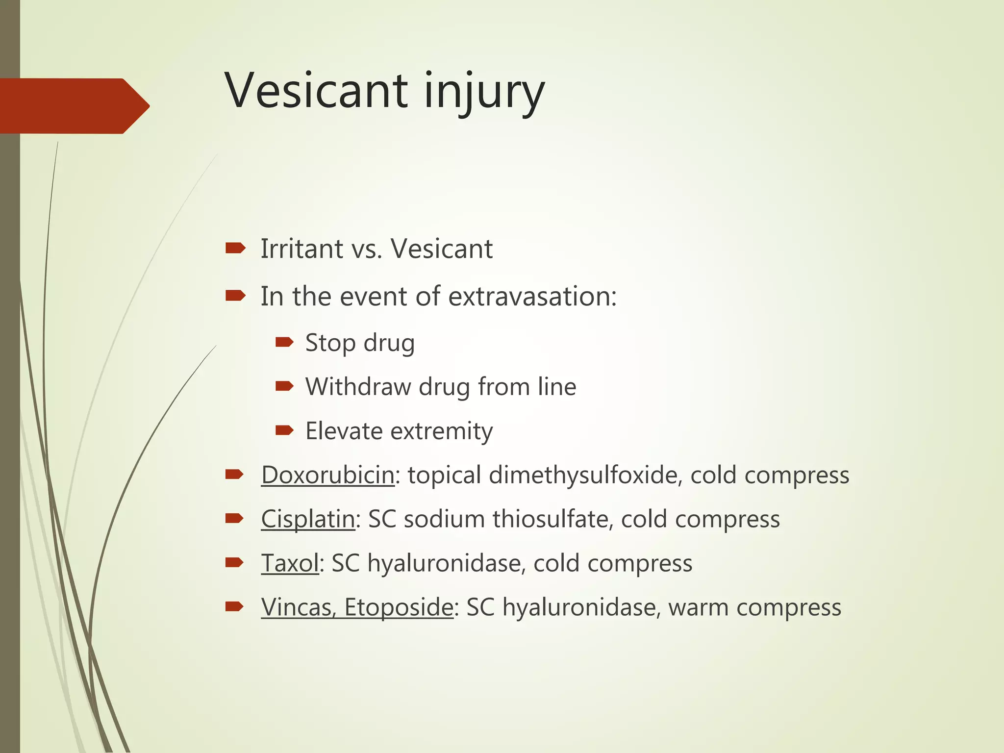 Vesicant injury
 Irritant vs. Vesicant
 In the event of extravasation:
 Stop drug
 Withdraw drug from line
 Elevate extremity
 Doxorubicin: topical dimethysulfoxide, cold compress
 Cisplatin: SC sodium thiosulfate, cold compress
 Taxol: SC hyaluronidase, cold compress
 Vincas, Etoposide: SC hyaluronidase, warm compress
 