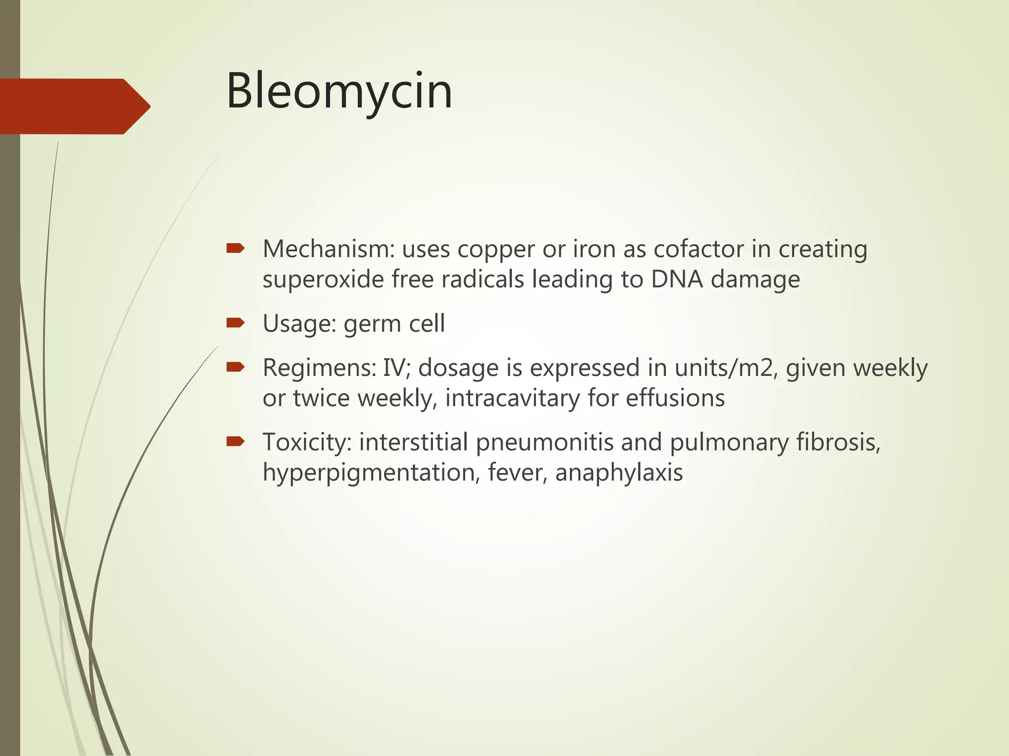 Bleomycin
 Mechanism: uses copper or iron as cofactor in creating
superoxide free radicals leading to DNA damage
 Usage: germ cell
 Regimens: IV; dosage is expressed in units/m2, given weekly
or twice weekly, intracavitary for effusions
 Toxicity: interstitial pneumonitis and pulmonary fibrosis,
hyperpigmentation, fever, anaphylaxis
 
