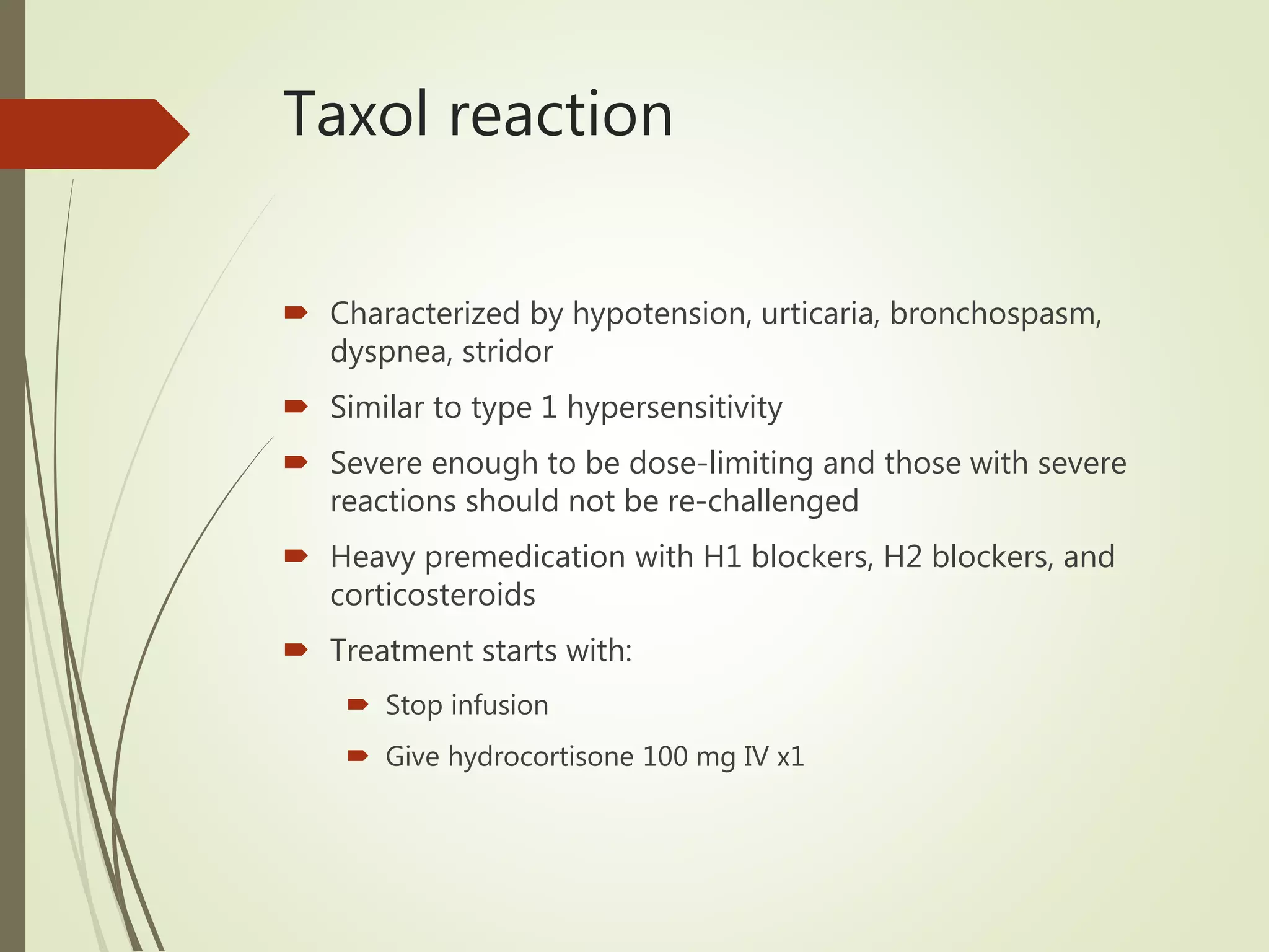 Taxol reaction
 Characterized by hypotension, urticaria, bronchospasm,
dyspnea, stridor
 Similar to type 1 hypersensitivity
 Severe enough to be dose-limiting and those with severe
reactions should not be re-challenged
 Heavy premedication with H1 blockers, H2 blockers, and
corticosteroids
 Treatment starts with:
 Stop infusion
 Give hydrocortisone 100 mg IV x1
 