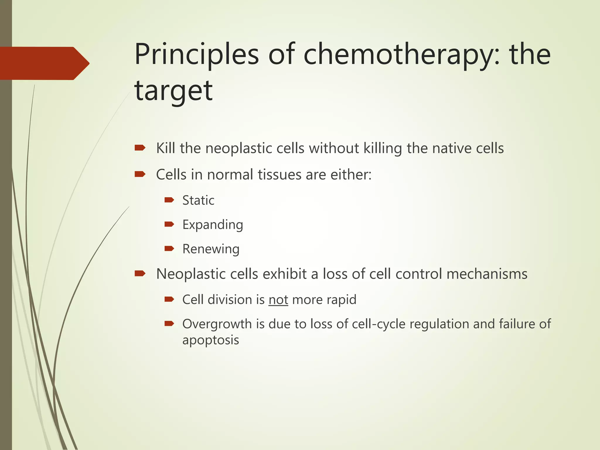 Principles of chemotherapy: the
target
 Kill the neoplastic cells without killing the native cells
 Cells in normal tissues are either:
 Static
 Expanding
 Renewing
 Neoplastic cells exhibit a loss of cell control mechanisms
 Cell division is not more rapid
 Overgrowth is due to loss of cell-cycle regulation and failure of
apoptosis
 