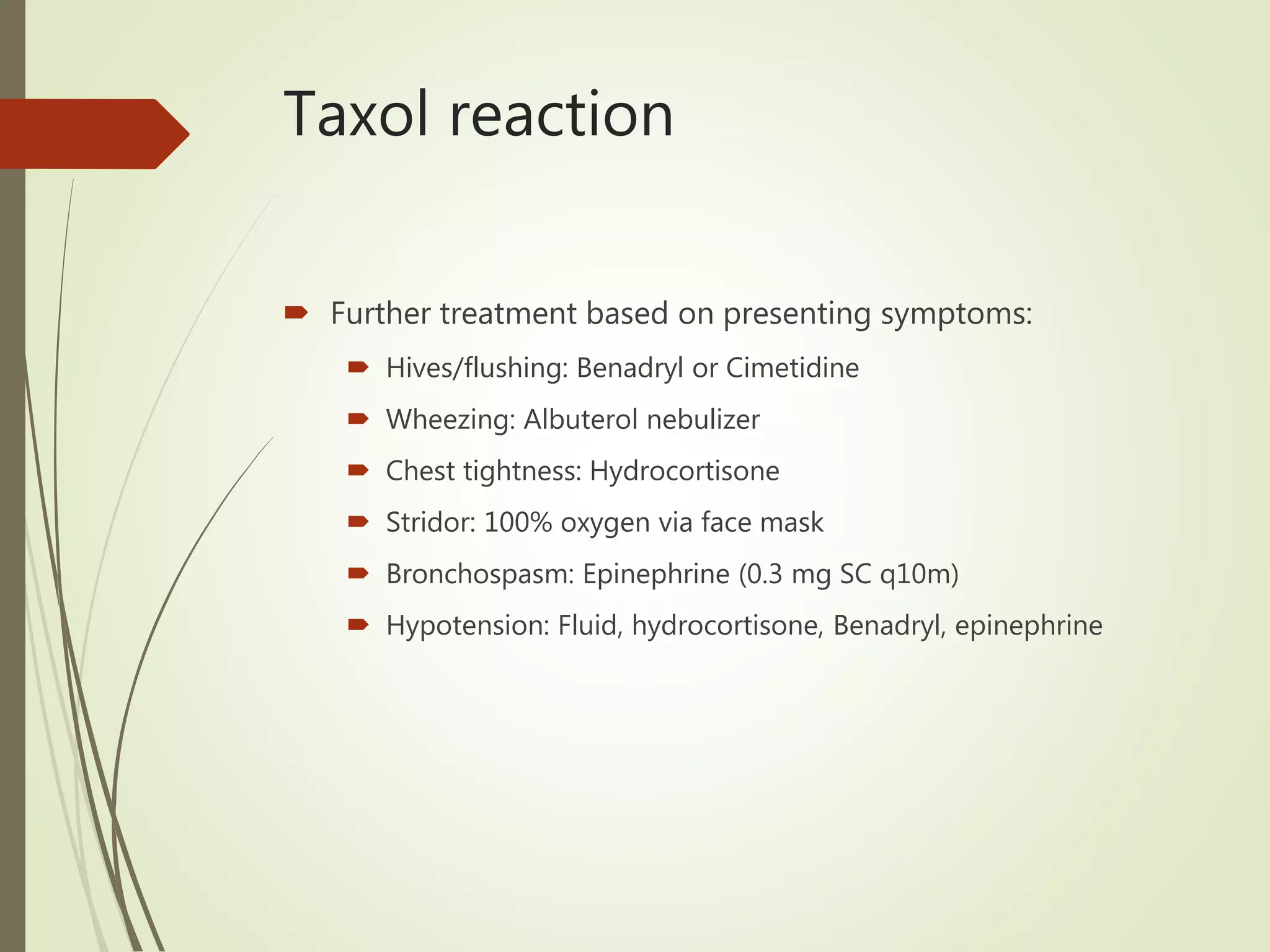 Taxol reaction
 Further treatment based on presenting symptoms:
 Hives/flushing: Benadryl or Cimetidine
 Wheezing: Albuterol nebulizer
 Chest tightness: Hydrocortisone
 Stridor: 100% oxygen via face mask
 Bronchospasm: Epinephrine (0.3 mg SC q10m)
 Hypotension: Fluid, hydrocortisone, Benadryl, epinephrine
 