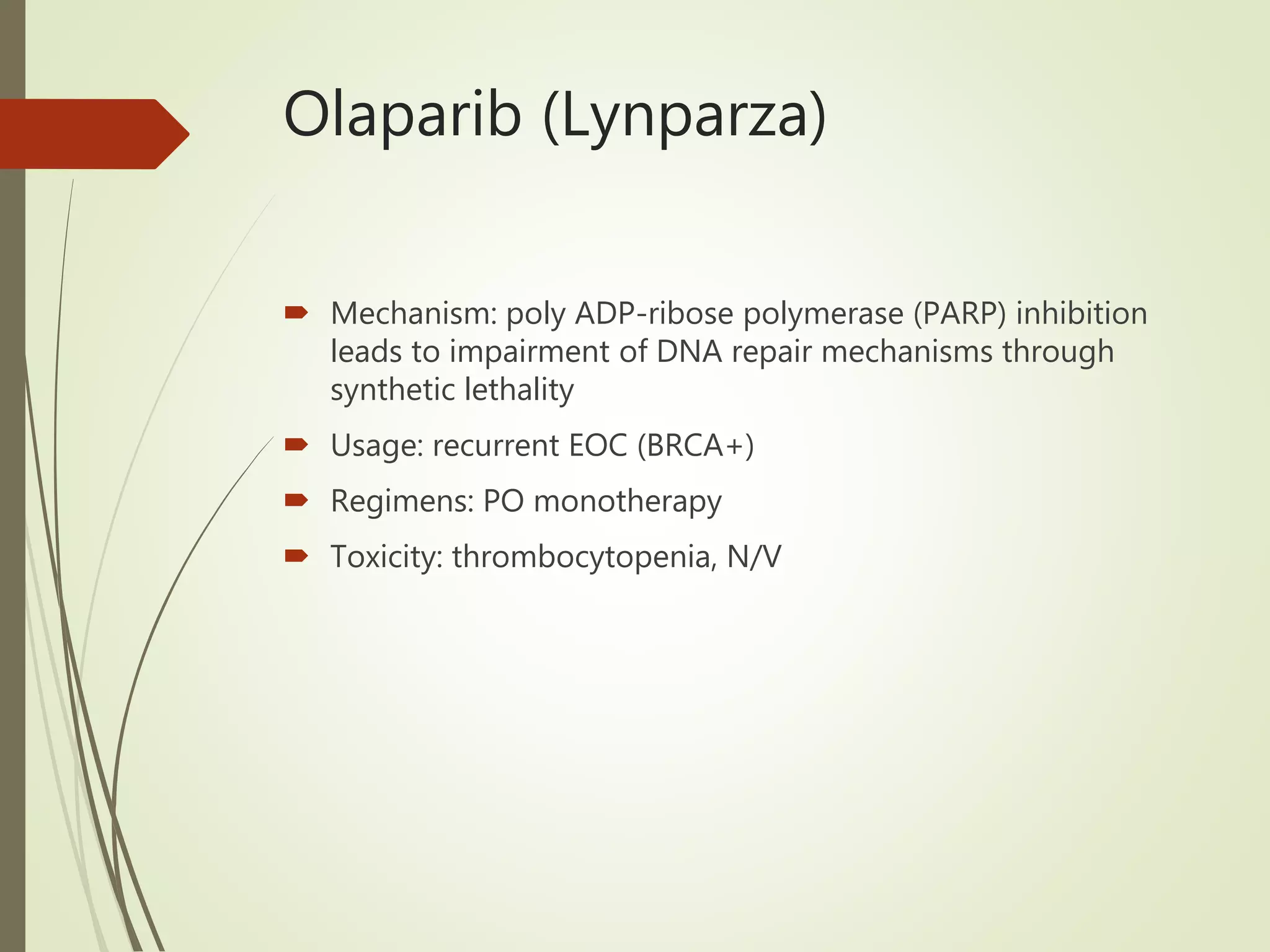 Olaparib (Lynparza)
 Mechanism: poly ADP-ribose polymerase (PARP) inhibition
leads to impairment of DNA repair mechanisms through
synthetic lethality
 Usage: recurrent EOC (BRCA+)
 Regimens: PO monotherapy
 Toxicity: thrombocytopenia, N/V
 