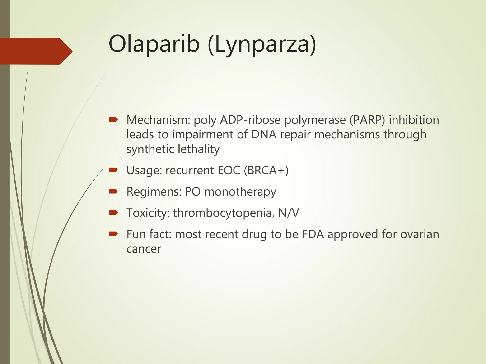 Olaparib (Lynparza)
 Mechanism: poly ADP-ribose polymerase (PARP) inhibition
leads to impairment of DNA repair mechanisms through
synthetic lethality
 Usage: recurrent EOC (BRCA+)
 Regimens: PO monotherapy
 Toxicity: thrombocytopenia, N/V
 Fun fact: most recent drug to be FDA approved for ovarian
cancer
 