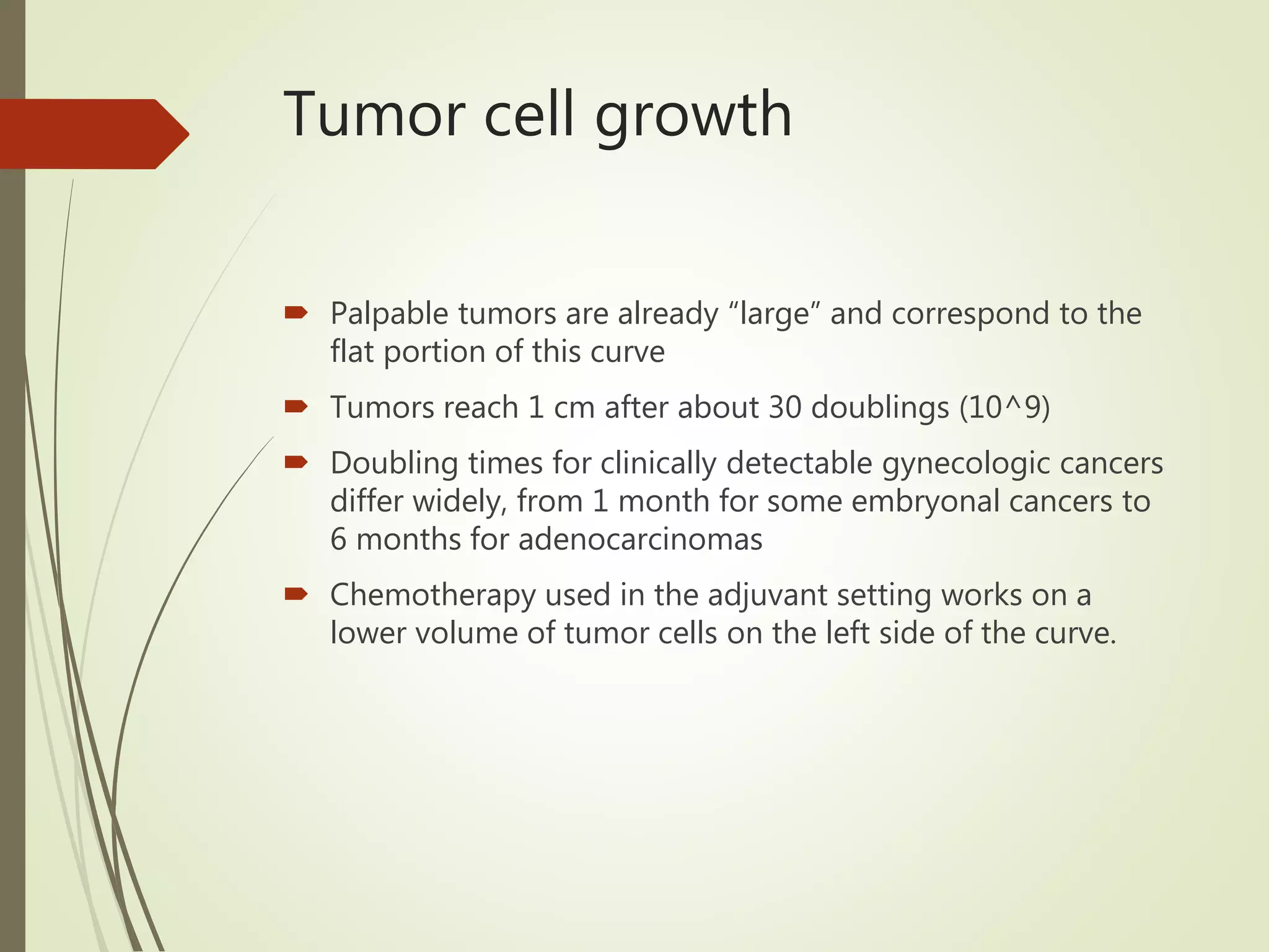 Tumor cell growth
 Palpable tumors are already “large” and correspond to the
flat portion of this curve
 Tumors reach 1 cm after about 30 doublings (10^9)
 Doubling times for clinically detectable gynecologic cancers
differ widely, from 1 month for some embryonal cancers to
6 months for adenocarcinomas
 Chemotherapy used in the adjuvant setting works on a
lower volume of tumor cells on the left side of the curve.
 