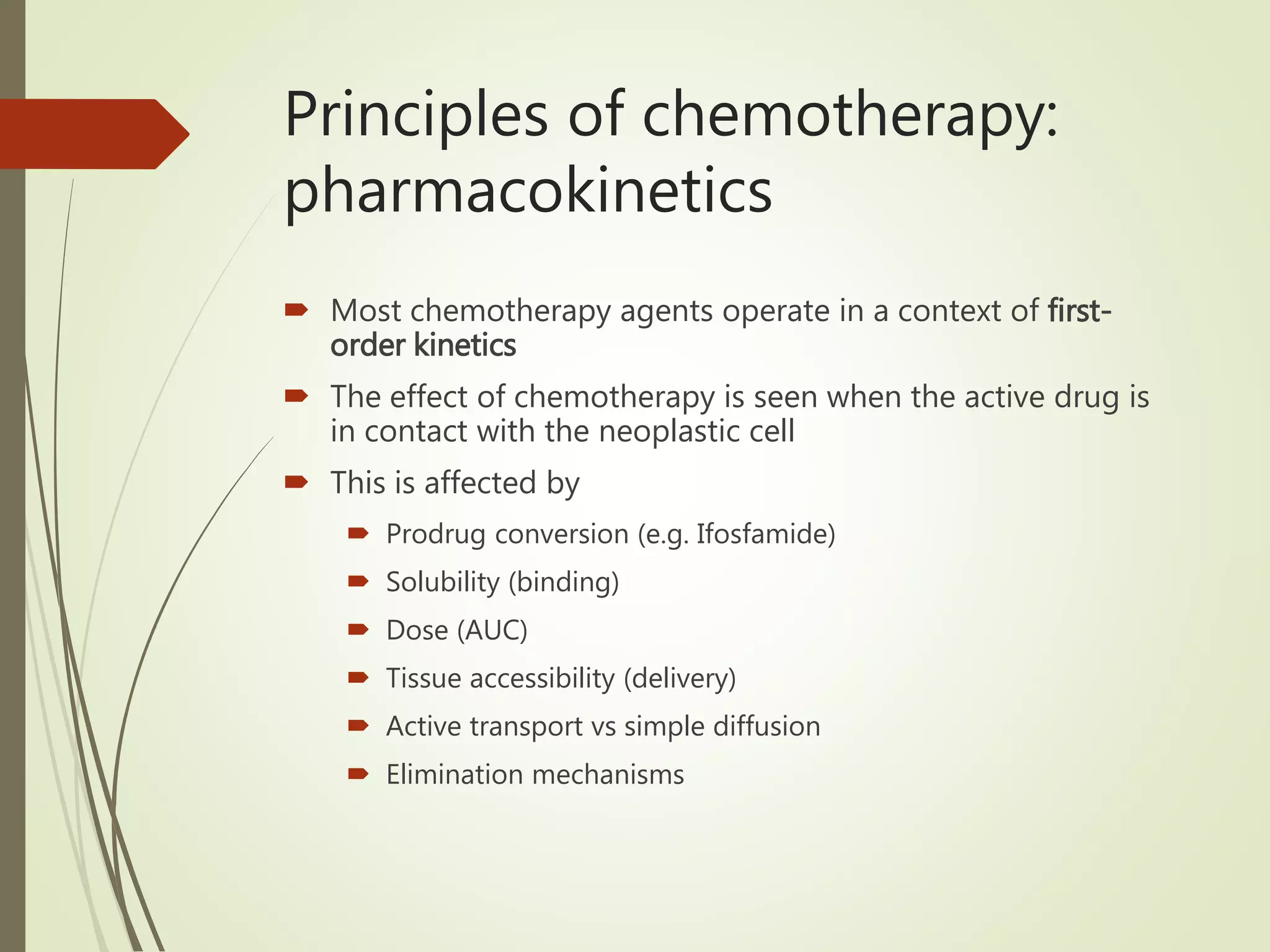 Principles of chemotherapy:
pharmacokinetics
 Most chemotherapy agents operate in a context of first-
order kinetics
 The effect of chemotherapy is seen when the active drug is
in contact with the neoplastic cell
 This is affected by
 Prodrug conversion (e.g. Ifosfamide)
 Solubility (binding)
 Dose (AUC)
 Tissue accessibility (delivery)
 Active transport vs simple diffusion
 Elimination mechanisms
 