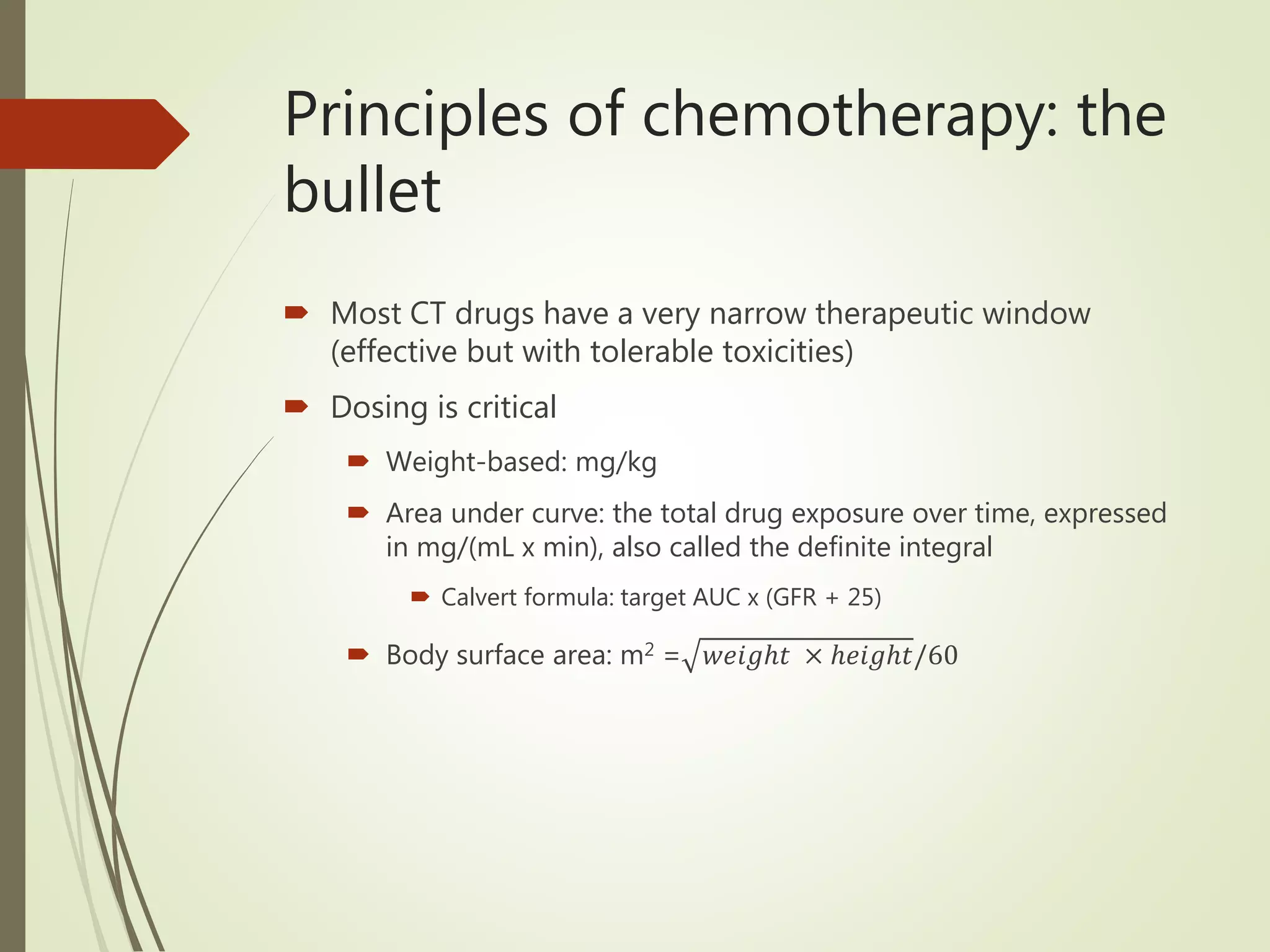 Principles of chemotherapy: the
bullet
 Most CT drugs have a very narrow therapeutic window
(effective but with tolerable toxicities)
 Dosing is critical
 Weight-based: mg/kg
 Area under curve: the total drug exposure over time, expressed
in mg/(mL x min), also called the definite integral
 Calvert formula: target AUC x (GFR + 25)
 Body surface area: m2 = 𝑤𝑒𝑖𝑔ℎ𝑡 × ℎ𝑒𝑖𝑔ℎ𝑡/60
 