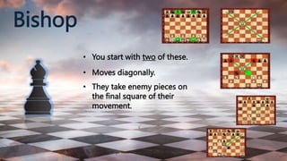 Bishop
• You start with two of these.
• Moves diagonally.
• They take enemy pieces on
the final square of their
movement.
 