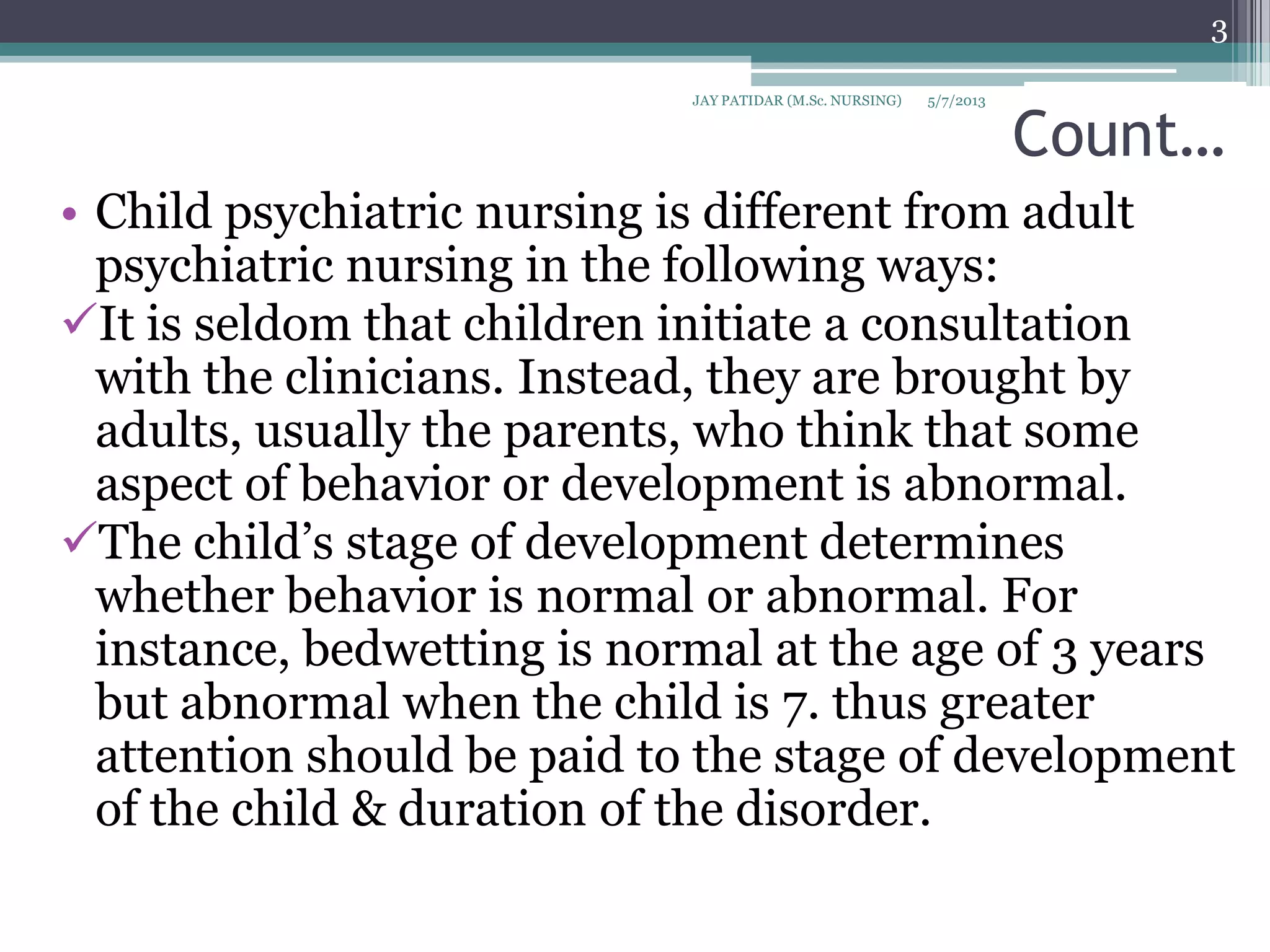 Count…
• Child psychiatric nursing is different from adult
psychiatric nursing in the following ways:
It is seldom that children initiate a consultation
with the clinicians. Instead, they are brought by
adults, usually the parents, who think that some
aspect of behavior or development is abnormal.
The child’s stage of development determines
whether behavior is normal or abnormal. For
instance, bedwetting is normal at the age of 3 years
but abnormal when the child is 7. thus greater
attention should be paid to the stage of development
of the child & duration of the disorder.
5/7/2013
3
JAY PATIDAR (M.Sc. NURSING)
 