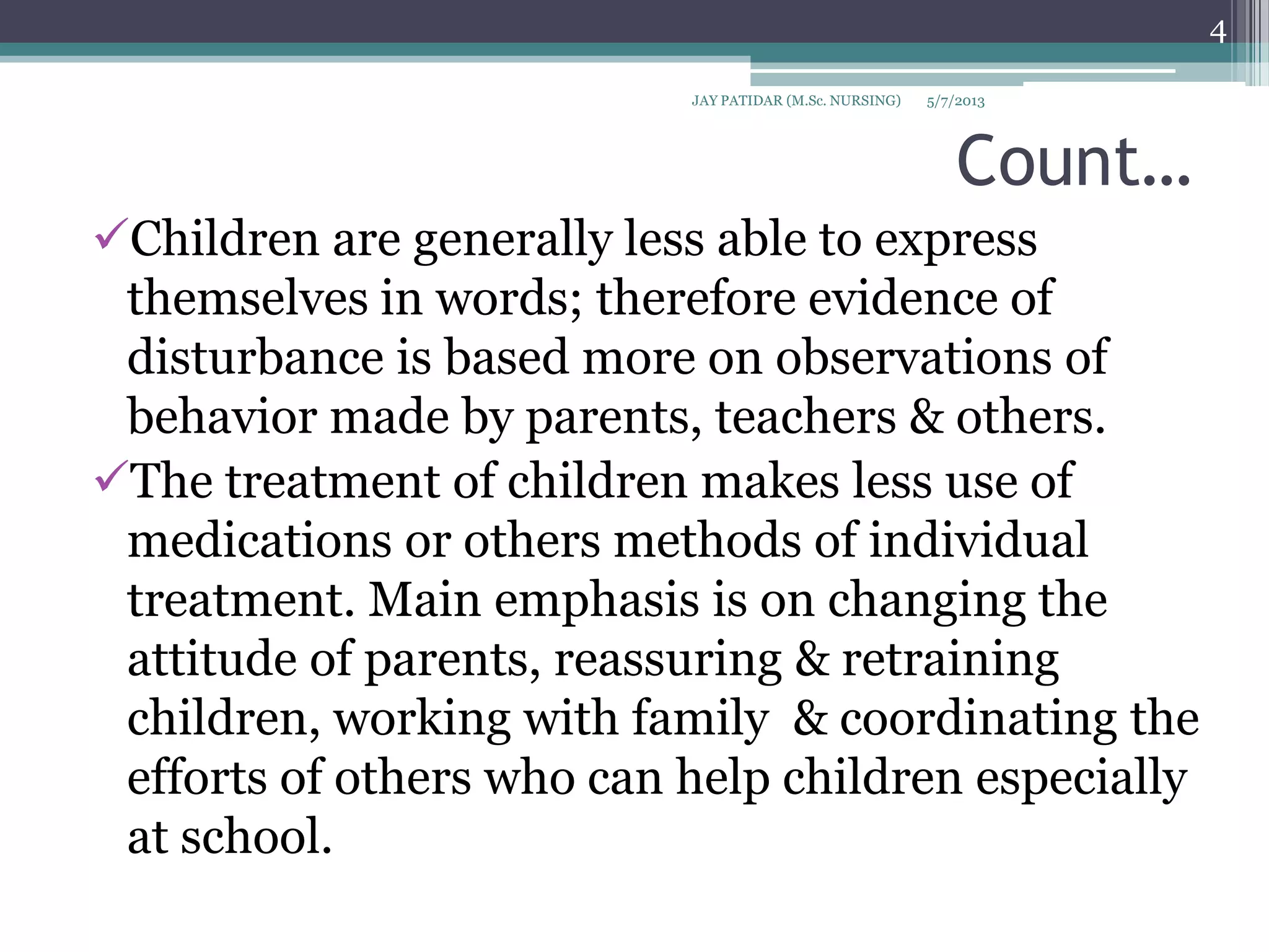 Count…
Children are generally less able to express
themselves in words; therefore evidence of
disturbance is based more on observations of
behavior made by parents, teachers & others.
The treatment of children makes less use of
medications or others methods of individual
treatment. Main emphasis is on changing the
attitude of parents, reassuring & retraining
children, working with family & coordinating the
efforts of others who can help children especially
at school.
5/7/2013
4
JAY PATIDAR (M.Sc. NURSING)
 