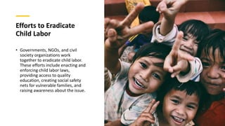 Efforts to Eradicate
Child Labor
• Governments, NGOs, and civil
society organizations work
together to eradicate child labor.
These efforts include enacting and
enforcing child labor laws,
providing access to quality
education, creating social safety
nets for vulnerable families, and
raising awareness about the issue.
