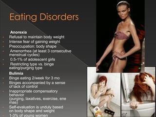 Anorexia
•   Refusal to maintain body weight
•   Intense fear of gaining weight
•   Preoccupation: body shape
•    Amenorrhea (at least 3 consecutive
    menstrual cycles)
•    0.5-1% of adolescent girls
•    Restricting type vs. binge
    eating/purging type
    Bulimia
•   Binge eating 2/week for 3 mo
•   Binges accompanied by a sense
    of lack of control
•   Inappropriate compensatory
    behavior
    (purging, laxatives, exercise, ene
    mas)
•   Self-evaluation is unduly based
    on body shape and weight
•   1-3% of young women
 